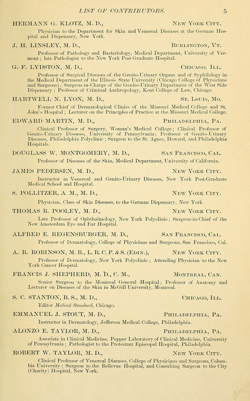 HERMANN G. KLOTZ, M. D., New York City. Physician to the Department for Skin and Venereal Diseases at the German Hos- pital and Dispensary, New York. J. H. LINSLEY, M. D., Burlington, Vt. Professor of Pathology and Bacteriology, Medical Department, University of Ver- mont ; late Pathologist to the New York Post-Graduate Hospital. G. F. LYDSTON, M. D., Chicago, III. Professor of Surgical Diseases of the Genito-Urinary Organs and of Syphilology in the Medical Department of the Illinois State University (Chicago College of Physicians and Surgeons); Surgeon-in-Charge of the Genito-Urinary Department of the West Side Dispensary ; Professor of Criminal Anthropology, Kent College of Law, Chicago. HARTWELL N. LYON, M. D., St. Louis, Mo. Former Chief of Dermatological Clinics of the Missouri Medical College and St. John's Hospital; Lecturer on the Principles of Practice at the Missouri Medical College. EDWARD MARTIN, M. D., Philadelphia, Pa. Clinical Professor of Surgery, Woman's Medical College; Clinical Professor of Genito-Urinary Diseases, University of Pennsylvania; Professor of Genito-Urinary Diseases, Philadelphia Polyclinic ; Surgeon to the St. Agnes, Howard, and Philadelphia Hospitals. DOUGLASS W. MONTGOMERY, M. D., San Francisco, Cal. Professor of Diseases of the Skin, Medical Department, University of California. JAMES PEDERSEN, M. D., New York City. Instructor in Venereal and Genito-Urinary Diseases, New York Post-Graduate Medical School and Hospital. S. POLLITZER, A. M., M. D., New York City. Physician, Class of Skin Diseases, to the German Dispensary, New York. THOMAS R. POOLEY, M. D., New York City. Late Professor of Ophthalmology, New York Polyclinic; Surgeon-in-Chief of the New Amsterdam Eye and Ear Hospital. ALFRED E. REGENSBURGER, M. D., San Francisco, Cal. Professor of Dermatology, College of Physicians and Surgeons, San Francisco, Cal. A. R. ROBINSON, M. B., L. R. C. P. & S. (Edin.), New York City. Professor of Dermatology, New York Polyclinic ; Attending Physician to the New York Cancer Hospital. FRANCIS J. SHEPHERD, M. D., C. M., Montreal, Can. Senior Surgeon to the Montreal General Hospital; Professor of Anatomy and Lecturer on Diseases of the Skin in McGill University, Montreal. S. C. STANTON, B. S., M. D., Chicago, III. Editor Medical Standard, Chicago. EMMANUEL J. STOUT, M. D., Philadelphia, Pa. Instructor in Dermatology, Jefferson Medical College, Philadelphia. ALONZO E. TAYLOR, M. D., Philadelphia, Pa. Associate in Clinical Medicine, Pepper Laboratory of Clinical Medicine, University of Pennsylvania ; Pathologist to the Protestant Episcopal Hospital, Philadelphia. ROBERT W. TAYLOR, M. D., New York City. Clinical Professor of Venereal Diseases, College of Physicians and Surgeons, Colum- bia University ; Surgeon to the Bellevue Hospital, and Consulting Surgeon to the City (Charity) Hospital, New York.