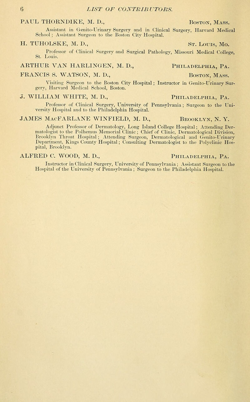PAUL THORNDIKE, M. D., Boston, Mass. Assistant in Genito-Urinary Surgery and in Clinical Surgery, Harvard Medical School; Assistant Surgeon to the Boston City Hospital. H. TUHOLSKE, M. D., St. Louis, Mo. Professor of Clinical Surgery and Surgical Pathology, Missouri Medical College, St. Louis. ARTHUR VAN HARLINGEN, M. D., Philadelphia, Pa. FRANCIS S. WATSON, M. D., Boston, Mass. Visiting Surgeon to the Boston City Hospital; Instructor in Genito-Urinary Sur- gery, Harvard Medical School, Boston. J. WILLIAM WHITE, M. D., Philadelphia, Pa. Professor of Clinical Surgery, University of Pennsylvania; Surgeon to the Uni- versity Hospital and to the Philadelphia Hospital. JAMES MacFARLANE WINFIELD, M. D., Brooklyn, N. Y. Adjunct Professor of Dermatology, Long Island College Hospital; Attending Der- matologist to the Polhemus Memorial Clinic ; Chief of Clinic, Dermatological Division, Brooklyn Throat Hospital; Attending Surgeon, Dermatological and Genito-Urinary Department, Kings County Hospital; Consulting Dermatologist to the Polyclinic Hos- pital, Brooklyn. ALFRED C. WOOD, M. D., Philadelphia, Pa. Instructor in Clinical Surgery, University of Pennsylvania ; Assistant Surgeon to the Hospital of the University of Pennsylvania ; Surgeon to the Philadelphia Hospital.