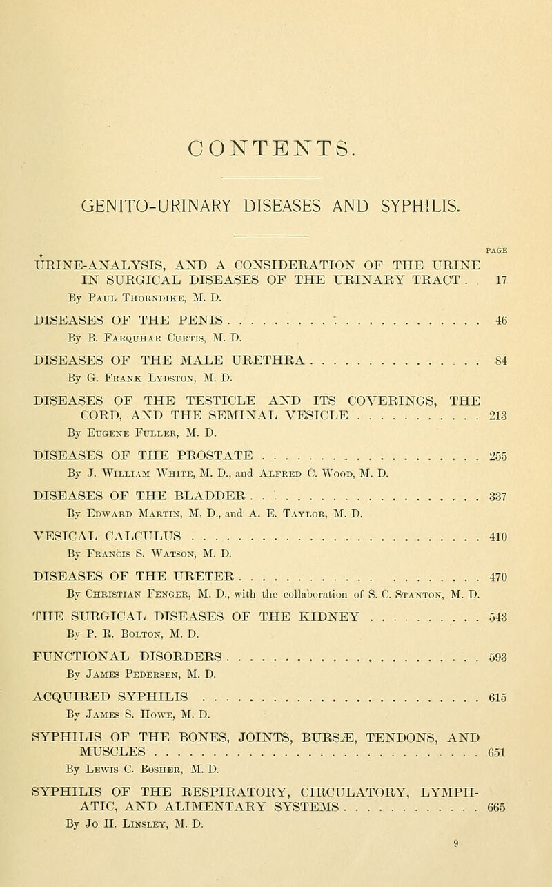 CONTENTS. GENITOURINARY DISEASES AND SYPHILIS. PAGE URINE-ANALYSIS, AND A CONSIDERATION OF THE URINE IN SURGICAL DISEASES OP THE URINARY TRACT . . 17 By Paul Thorndike, M. D. DISEASES OF THE PENIS *. 46 By B. Farquhar Curtis, M. D. DISEASES OF THE MALE URETHRA 84 By G. Frank Lydston, M. D. DISEASES OF THE TESTICLE AND ITS COVERINGS, THE CORD, AND THE SEMINAL VESICLE 213 By Eugene Fuller, M. D. DISEASES OF THE PROSTATE 255 By J. William White, M. D., and Alfred C. Wood, M. D. DISEASES OF THE BLADDER . 337 By Edward Martin, M. D., and A. E. Taylor, M. D. VESICAL CALCULUS 410 By Francis S. Watson, M. D. DISEASES OF THE URETER 470 By Christian Fenger, M. D., with the collaboration of S. C. Stanton, M. D. THE SURGICAL DISEASES OF THE KIDNEY 543 By P. E. Bolton, M. D. FUNCTIONAL DISORDERS 593 By James Pedersen, M. D. ACQUIRED SYPHILIS 615 By James S. Howe, M. D. SYPHILIS OF THE BONES, JOINTS, BURS.E, TENDONS, AND MUSCLES 651 By Lewis C. Bosher, M. D. SYPHILIS OF THE RESPIRATORY, CIRCULATORY, LYMPH- ATIC, AND ALIMENTARY SYSTEMS 665 By Jo H. Linsley, M. D.