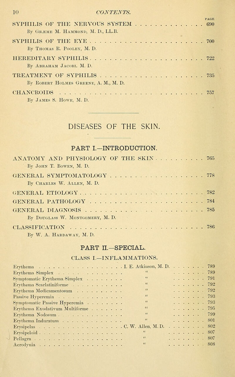 PAGE SYPHILIS OF THE NERVOUS SYSTEM 690 By Grj^jie M. Hammond, M. D., LL.B. SYPHILIS OF THE EYE 700 By Thomas B. Pooley, M. D. HEREDITARY SYPHILIS 722 By Abraham Jacobi, M. D. TREATMEXT OF SYPHILIS 735 By Bobert Holmes Greene, A. M., M. D. CHANCROIDS 757 Bv James S. Howe, M. D. DISEASES OF THE SKIN. PART L—INTRODUCTION. AXATOMY AXD PHYSIOLOGY OF THE SKIN 765 By John T. Bowen, M. D. GEXERAL SYMPTOMATOLOGY 778 By Charles W. Allen, M. D. GEXERAL ETIOLOGY . 782 GEXERAL PATHOLOGY 784 GEXERAL DIAGNOSIS 785 By Douglass W. Montgomery, M. D. CLASSIFICATION 786 By W. A. Hardaway, M. D. PART H—SPECIAL. CLASS I.—INFLAMMATIONS. Erythema I. E. Atkinson, M. D 789 Erythema Simples 789 Symptomatic Erythema Simplex 791 Erythema Scarlatiniforme 792 Erythema Medicamentosum 792 Passive Hyperemia 793 Symptomatic Passive Hyperemia 793 Erythema Exudativum Multiforme 795 Erythema Nodosum 799 Erythema Induratum SOI Erysipelas C. W. Allen, M. D 802 Erysipeloid 807 Pellagra  807 Acrodynia 808