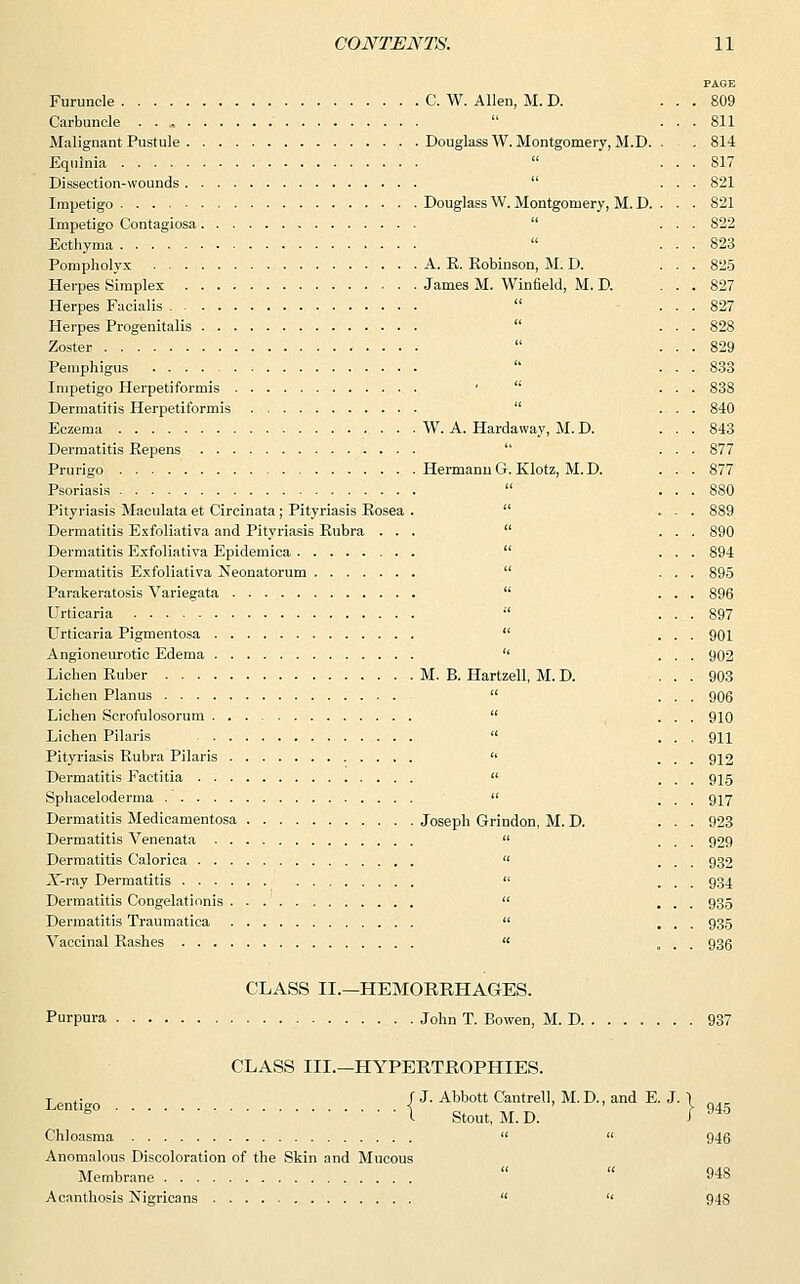 Furuncle C. W. Allen, M. D. Carbuncle . . Malignant Pustule Douglass W. Montgomery, M.D. Equlnia Dissection-wounds Impetigo Douglass W. Montgomery, M. D. Impetigo Contagiosa  Ecthyma Pompholyx A. E. Robinson, M. D. Herpes Simplex James M. Winfield, M. D. Herpes Facialis Herpes Progenitalis Zoster Pemphigus Impetigo Herpetiformis '  Dermatitis Herpetiformis Eczema W. A. Hardaway, M.D. Dermatitis Repens Prurigo Hermann G. Klotz, M. D. Psoriasis Pityriasis Maculataet Circinata ; Pityriasis Rosea .  Dermatitis Exfoliativa and Pityriasis Rubra ...  Dermatitis Exfoliativa Epidemica  Dermatitis Exfoliativa Neonatorum  Parakeratosis Variegata  Urticaria  Urticaria Pigmentosa  Angioneurotic Edema  Lichen Ruber M. B. Hartzell, M. D. Lichen Planus  Lichen Scrofulosorum  Lichen Pilaris  Pityriasis Rubra Pilaris  Dermatitis Factitia  Sphaceloderma  Dermatitis Medicamentosa Joseph Grindon, M. D. Dermatitis Venenata  Dermatitis Calorica  X-ray Dermatitis  Dermatitis Congelationis  Dermatitis Traumatica  Vaccinal Rashes  Purpura CLASS II.—HEMORRHAGES. John T. Bowen, M. D. CLASS III.—HYPERTROPHIES. Lenti f J. Abbott Cantrell, M. D., and E. J. 1 c I Stout, M.D. I  Chloasma   Anomalous Discoloration of the Skin and Mucous Membrane Acanthosis Nigricans   945 946 948 948