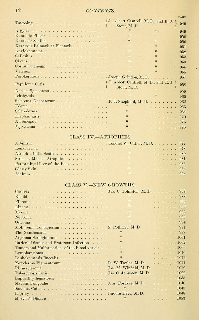 950 950 951 952 953 953 955 955 963 12 CONTENTS. PAGE Tattooing j J. Abbott Cantrell, M. D., and E. J. j s I Stout, M. D. J 9*9 Argyria Keratosis Pilaris Keratosis Senilis Keratosis Palmaris et Plantaris Angiokeratoma . Callositas Clavus Cornu Cutaneurn Verruca Porokeratosis Joseph Grindon, M. D 957 Papilloma Cutis I J. Abbott Cantrell, M. D., and E. J. } 95g 1- Stout, M. D. 1 Nrevus Pigmentosus   959 Ichthyosis   960 Sclerema Neonatorum F. J. Shepherd, M. D 962 Edema Scleroderma Elephantiasis  970 Acromegaly  975 Myxedema  976 CLASS IV.—ATROPHIES. Albinism Condict W. Cutler, M. D 977 Leukoderma  978 Atrophia Cutis Senilis  980 Stria; et Macula; Atrophica;  981 Perforating Ulcer of the Foot  983 Glossy Skin  984 Ainhum  985 CLASS V.—NEW GROWTHS. Cicatrix .' Jas. C. Johnston, M. D 968 Keloid  988 Fibroma  990 Lipoma  992 Myoma  992 Neuroma 993 Osteoma  994 Molluscum Contagiosum S. Pollitzer, M. D. 994 The Xanthomata  997 Angioma Serpiginosum  1001 Darier's Disease and Protozoan Infection .... 1002 Tumors and Malformations of the Blood-vessels . . 1006 Lymphangioma  10)0 Leukokeratosis Buccalis . 1012 Xeroderma Pigmentosum R. W. Taylor, M. D. . . . ... .1014 Rhinoscleroma . Jas. M. Winfield, M. D 1019 Tuberculosis Cutis  Jas. C. Johnston, M. D 1022 Lupus Erythematosus  1035 Mycosis Fungoides J. A. Fordyce, M. D 1040 Sarcoma Cutis  1043 Leprosy Isadore Dyer, M. D. 1048 Morvan's Disease  105S