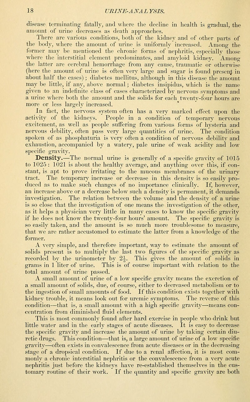 disease terminating fatally, and where the decline in health is gradual, the amount of urine decreases as death approaches. There are various conditions, both of the kidney and of other parts of the body, where the amount of urine is uniformly increased. Among the former may be mentioned the chronic forms of nephritis, especially those where the interstitial element predominates, and amyloid kidney. Among the latter are cerebral hemorrhage from any cause, traumatic or otherwise (here the amount of urine is often very large and sugar is found presenf in about half the cases); diabetes mellitus, although in this disease the amount may be little, if any, above normal; diabetes insipidus, which is the name given to an indefinite class of cases characterized by nervous symptoms and a urine where both the amount and the solids for each twenty-four hours are more or less largely increased. In fact, the nervous system often has a very marked effect upon the activity of the kidneys. People in a condition of temporary nervous excitement, as well as people suffering from various forms of hysteria and nervous debility, often pass very large quantities of urine. The condition spoken of as phosphaturia is very often a condition of nervous debility and exhaustion, accompanied by a watery, pale urine of weak acidity and low specific gravity. Density.—The normal urine is generally of a specific gravity of 1015 to 1025 : 1021 is about the healthy average, and anything over this, if con- stant, is apt to prove irritating to the mucous membranes of the urinary tract. The temporary increase or decrease in this density is so easily pro- duced as to make such changes of no importance clinically. If, however, an increase above or a decrease below such a density is permanent, it demands investigation. The relation between the volume and the density of a urine is so close that the investigation of one means the investigation of the other, as it helps a physician very little in many cases to know the specific gravity if he does not know the twenty-four hours' amount. The specific gravity is so easily taken, and the amount is so much more troublesome to measure, that we are rather accustomed to estimate the latter from a knowledge of the former. A very simple, and therefore important, way to estimate the amount of solids present is to multiply the last two figures of the specific gravity as recorded by the urinometer by 2^. This gives the amount of solids in grams in 1 liter of urine. This is of course important with relation to the total amount of urine passed. A small amount of urine of a low specific gravity means the excretion of a small amount of solids, due, of course, either to decreased metabolism or to the ingestion of small amounts of food. If this condition exists together with kidney trouble, it means look out for uremic symptoms. The reverse of this condition—that is, a small amount with a high specific gravity—means con- centration from diminished fluid elements. This is most commonly found after hard exercise in people who drink but little water and in the early stages of acute diseases. It is easy to decrease the specific gravity and increase the amount of urine by taking certain diu- retic drugs. This condition—that is, a large amount of urine of a low specific gravity—often exists in convalescence from acute diseases or in the decreasing stage of a dropsical condition. If due to a renal affection, it is most com- monly a chronic interstitial nephritis or the convalescence from a very acute nephritis just before the kidneys have re-established themselves in the cus- tomary routine of their work. If the quantity and specific gravity are both