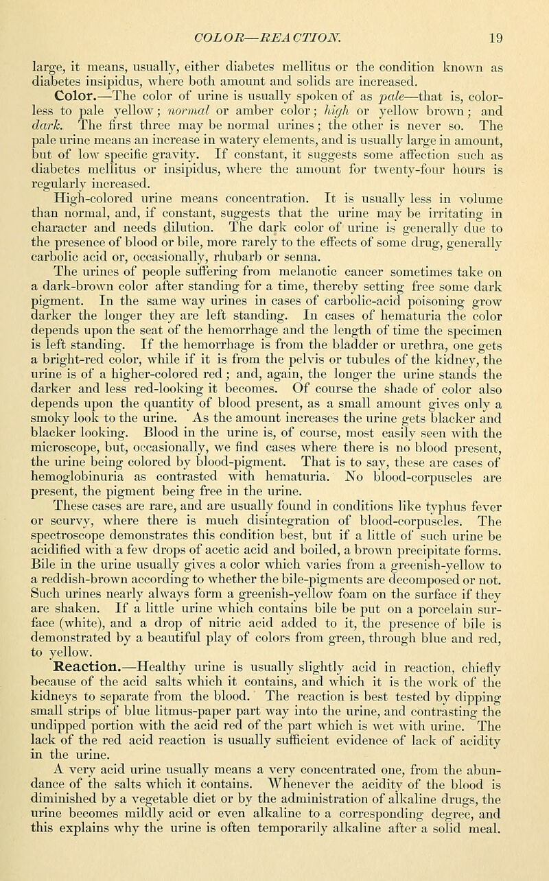 large, it means, usually, either diabetes mellitus or the condition known as diabetes insipidus, where both amount and solids are increased. Color.—The color of urine is usually spoken of as pale—that is, color- less to pale yellow; normal or amber color; high or yellow brown; and dark. The first three may be normal urines; the other is never so. The pale urine means an increase in watery elements, and is usually large in amount, but of low specific gravity. If constant, it suggests some affection such as diabetes mellitus or insipidus, where the amount for twenty-four hours is regularly increased. High-colored urine means concentration. It is usually less in volume than normal, and, if constant, suggests that the urine may be irritating in character and needs dilution. The dark color of urine is generally due to the presence of blood or bile, more rarely to the effects of some drug, generally carbolic acid or, occasionally, rhubarb or senna. The urines of people suffering from melanotic cancer sometimes take on a dark-brown color after standing for a time, thereby setting free some dark pigment. In the same way urines in cases of carbolic-acid poisoning grow darker the longer they are left standing. In cases of hematuria the color depends upon the seat of the hemorrhage and the length of time the specimen is left standing. If the hemorrhage is from the bladder or urethra, one gets a bright-red color, while if it is from the pelvis or tubules of the kidney, the urine is of a higher-colored red; and, again, the longer the urine stands the darker and less red-looking it becomes. Of course the shade of color also depends upon the quantity of blood present, as a small amount gives only a smoky look to the urine. As the amount increases the urine gets blacker and blacker looking. Blood in the urine is, of course, most easily seen with the microscope, but, occasionally, we find cases where there is no blood present, the urine being colored by blood-pigment. That is to say, these are cases of hemoglobinuria as contrasted with hematuria. No blood-corpuscles are present, the pigment being free in the urine. These cases are rare, and are usually found in conditions like typhus fever or scurvy, where there is much disintegration of blood-corpuscles. The spectroscope demonstrates this condition best, but if a little of such urine be acidified with a few drops of acetic acid and boiled, a brown precipitate forms. Bile in the urine usually gives a color which varies from a greenish-yellow to a reddish-brown according to whether the bile-pigments are decomposed or not. Such urines nearly always form a greenish-yellow foam on the surface if they are shaken. If a little urine which contains bile be put on a porcelain sur- face (white), and a drop of nitric acid added to it, the presence of bile is demonstrated by a beautiful play of colors from green, through blue and red, to yellow. Reaction.—Healthy urine is usually slightly acid in reaction, chiefly because of the acid salts which it contains, and which it is the work of the kidneys to separate from the blood. The reaction is best tested by dipping small strips of blue litmus-paper part way into the urine, and contrasting the undipped portion with the acid red of the part which is wet with urine. The lack of the red acid reaction is usually sufficient evidence of lack of acidity in the urine. A very acid urine usually means a very concentrated one, from the abun- dance of the salts which it contains. Whenever the acidity of the blood is diminished by a vegetable diet or by the administration of alkaline drugs, the urine becomes mildly acid or even alkaline to a corresponding degree, and this explains why the urine is often temporarily alkaline after a solid meal.