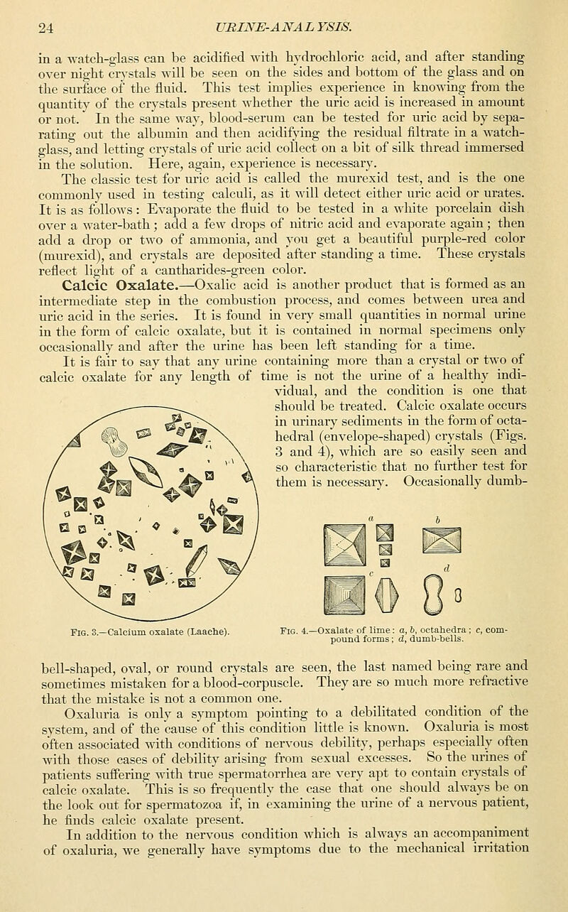 in a watch-glass can be acidified with hydrochloric acid, and after standing over night crystals will be seen on the sides and bottom of the glass and on the surface of the fluid. This test implies experience in knowing from the quantity of the crystals present whether the uric acid is increased in amount or not. In the same way, blood-serum can be tested for uric acid by sepa- rating out the albumin and then acidifying the residual filtrate in a watch- glass, and letting crystals of uric acid collect on a bit of silk thread immersed in the solution. Here, again, experience is necessary. The classic test for uric acid is called the murexid test, and is the one commonly used in testing calculi, as it will detect either uric acid or urates. It is as follows: Evaporate the fluid to be tested in a white porcelain dish over a water-bath ; add a few drops of nitric acid and evaporate again ; then add a drop or two of ammonia, and you get a beautiful purple-red color (murexid), and crystals are deposited after standing a time. These crystals reflect light of a cantharides-green color. Calcic Oxalate.—Oxalic acid is another product that is formed as an intermediate step in the combustion process, and comes between urea and uric acid in the series. It is found in very small quantities in normal urine in the form of calcic oxalate, but it is contained in normal specimens only occasionally and after the urine has been left standing for a time. It is fair to say that any urine containing more than a crystal or two of calcic oxalate for any length of time is not the urine of a healthy indi- vidual, and the condition is one that should be treated. Calcic oxalate occurs in urinary sediments in the form of octa- hedral (envelope-shaped) crystals (Figs. 3 and 4), which are so easily seen and so characteristic that no further test for them is necessary. Occasionally dumb- Fig. 3.—Calcium oxalate (Laaehe). Fig. i.—Oxalate of lime: a, b, octahedra ; pound forms; d, dumb-bells. bell-shaped, oval, or round crystals are seen, the last named being rare and sometimes mistaken for a blood-corpuscle. They are so much more refractive that the mistake is not a common one. Oxaluria is only a symptom pointing to a debilitated condition of the system, and of the cause of this condition little is known. Oxaluria is most often associated with conditions of nervous debility, perhaps especially often with those cases of debility arising from sexual excesses. So the urines of patients suffering with true spermatorrhea are very apt to contain crystals of calcic oxalate. This is so frequently the case that one should always be on the look out for spermatozoa, if, in examining the urine of a nervous patient, he finds calcic oxalate present. In addition to the nervous condition which is always an accompaniment of oxaluria, we generally have symptoms due to the mechanical irritation