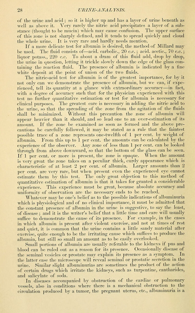 of the urine and acid; so it is higher up and has a layer of urine beneath as well as above it. Very rarely the nitric acid precipitates a layer of a sub- stance (thought to be mucin) which may cause confusion. The upper surface of this zone is not sharply defined, and it tends to spread quickly and cloud the whole urine. It is very rare and hardly needs mention. If a more delicate test for albumin is desired, the method of Millard may be used. The fluid consists of—acid, carbolic, 20 c.c.; acid, acetic, 70 c.c.; liquor potass., 220 c.c. To about a dram of this fluid add, drop by drop, the urine in question, letting it trickle slowly down the edge of the glass con- taining the reaction fluid. The presence of albumin is indicated by a fine white deposit at the point of union of the two fluids. The nitric-acid test for albumin is of the greatest importance, for by it not only can we demonstrate the presence of albumin, but we can, if expe- rienced, tell its quantity at a glance with extraordinary accuracy—in fact, with a degree of accuracy such that for the physician experienced with this test no further quantitative estimation or test for albumin is necessary for clinical purposes. The greatest care is necessary in adding the nitric acid to the urine, so that the spreading of the zone from the agitation of the fluids shall be minimized. Without this precaution the zone of albumin will appear heavier than it should, and so lead one to an over-estimation of its amount. If the zone be examined as soon as formed and the above pre- cautions be carefully followed, it may be stated as a rule that the faintest possible trace of a zone represents one-twelfth of 1 per cent, by weight of albumin. From this up to 1 per cent, the amounts can be calculated by the experience of the observer. Any zone of less than 1 per cent, can be looked through from above downward, so that the bottom of the glass can be seen. If 1 per cent, or more is present, the zone is opaque. When the amount is very great the zone takes on a peculiar thick, curdy appearance which is characteristic of at least 2 per cent, of albumin. Larger amounts than 2 per cent, are very rare, but when present even the experienced eye cannot estimate them by this test. The only great objection to this method of quantitative estimation of albumin is that it takes for granted a considerable experience. This experience must be great, because absolute accuracy and uniformity of observation are the necessary ends to be reached. Whatever may be one's belief as to the possible indications of albuminuria which is physiological and of no clinical importance, it must be admitted that the constant presence of albumin in the urine is suggestive, to say the least, of disease ; and it is the writer's belief that a little time and care will usually suffice to demonstrate the cause of its presence. For example, in the cases in which albumin is present after violent exercise, and not at times of rest and quiet, it is common that the urine contains a little sandy material after exercise, quite enough to be the irritating cause which suffices to produce the albumin, but still so small an amount as to be easily overlooked. Small portions of albumin are usually referable to the kidneys if pus and blood can be ruled out as a reason for its presence. Occasionally disease of the seminal vesicles or prostate may explain its presence as a symptom. In the latter case the microscope will reveal seminal or prostatic secretion in the urine. Similar slight albuminurias are sometimes the product of the action of certain drugs which irritate the kidneys, such as turpentine, cantharides, and salicylate of soda, In diseases accompanied by obstruction of the cardiac or pulmonary vessels, also in conditions where there is a mechanical obstruction to the circulation produced by a tumor, the pregnant uterus, etc., albuminuria is a