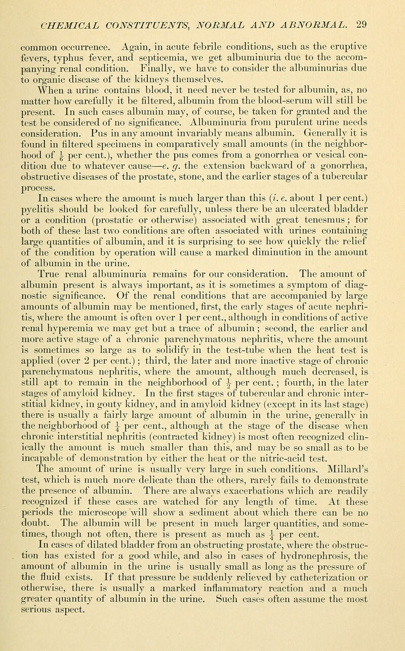 common occurrence. Again, in acute febrile conditions, such as the eruptive fevers, typhus fever, and septicemia, Ave get albuminuria due to the accom- panying renal condition. Finally, we have to consider the albuminurias due to organic disease of the kidneys themselves. When a urine contains blood, it need never be tested for albumin, as, no matter how carefully it be filtered, albumin from the blood-serum will still be present. In such cases albumin may, of course, be taken for granted and the test be considered of no significance. Albuminuria from purulent urine needs consideration. Pus in any amount invariably means albumin. Generally it is found in filtered specimens in comparatively small amounts (in the neighbor- hood of \ per cent.), whether the pus comes from a gonorrhea or vesical con- dition due to whatever cause—e. g. the extension backward of a gonorrhea, obstructive diseases of the prostate, stone, and the earlier stages of a tubercular process. In cases where the amount is much larger than this (i. e. about 1 per cent.) pyelitis should be looked for carefully, unless there be an ulcerated bladder or a condition (prostatic or otherwise) associated with great tenesmus; for both of these last two conditions are often associated with urines containing large quantities of albumin, and it is surprising to see how quickly the relief of the condition by operation will cause a marked diminution in the amount of albumin in the urine. True renal albuminuria remains for our consideration. The amount of albumin present is always important, as it is sometimes a symptom of diag- nostic significance. Of the renal conditions that are accompanied by large amounts of albumin may be mentioned, first, the early stages of acute nephri- tis, where the amount is often over 1 per cent., although in conditions of active renal hyperemia we may get but a trace of albumin ; second, the earlier and more active stage of a chronic parenchymatous nephritis, where the amount is sometimes so large as to solidify in the test-tube when the heat test is applied (over 2 per cent.); third, the later and more inactive stage of chronic parenchymatous nephritis, where the amount, although much decreased, is still apt to remain in the neighborhood of ^ per cent.; fourth, in the later stages of amyloid kidney. In the first stages of tubercular and chronic inter- stitial kidney, in gouty kidney, and in amyloid kidney (except in its last stage) there is usually a fairly large amount of albumin in the urine, generally in the neighborhood of \ per cent., although at the stage of the disease when chronic interstitial nephritis (contracted kidney) is most often recognized clin- ically the amount is much smaller than this, and may be so small as to be incapable of demonstration by either the heat or the nitric-acid test. The amount of urine is usually very large in such conditions. Millard's test, which is much more delicate than the others, rarely fails to demonstrate the presence of albumin. There are always exacerbations which are readily recognized if these cases are watched for any length of time. At these periods the microscope will show a sediment about which there can be no doubt. The albumin will be present in much larger quantities, and some- times, though not often, there is present as much as \ per cent. In cases of dilated bladder from an obstructing prostate, where the obstruc- tion has existed for a good while, and also in cases of hydronephrosis, the amount of albumin in the urine is usually small as long as the pressure of the fluid exists. If that pressure be suddenly relieved by catheterization or otherwise, there is usually a marked inflammatory reaction and a much greater quantity of albumin in the urine. Such cases often assume the most serious aspect.