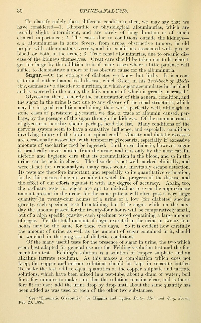 To classify rudely these different conditions, then, we may say that we have considered—1. Idiopathic or physiological albuminurias, which are usually slight, intermittent, and are rarely of long duration or of much clinical importance; 2. The cases due to conditions outside the kidneys— e.g. albuminurias in acute fevers, from drugs, obstructive tumors, in old people with atheromatous vessels, and in conditions associated with pus or blood, or both, in the urine; 3. True renal albuminurias, due to organic dis- ease of the kidneys themselves. Great care should be taken not to let class 1 get too large by the addition to it of many cases where a little patience will suffice to demonstrate a more or less obscure cause for the albuminuria. Sugar.—Of the etiology of diabetes we know but little. It is a con- stitutional rather than a local disease, which Osier, in his Text-book of Medi- cine, defines as  a disorder of nutrition, in which sugar accumulates in the blood and is excreted in the urine, the daily amount of which is greatly increased. Glycosuria, then, is merely the manifestation of this general condition, and the sugar in the urine is not due to any disease of the renal structures, which may be in good condition and doing their work perfectly well, although in some cases of persistent glycosuria we find a trace of albumin caused, per- haps, by the passage of the sugar through the kidneys. Of the common causes of glycosuria, heredity should perhaps head the list. Many conditions of the nervous system seem to have a causative influence, and especially conditions involving injury of the brain or spinal cord.1 Obesity and dietetic excesses are occasionally associated with temporary glycosuria, especially if excessive amounts of saccharine food be ingested. In the real diabetic, however, sugar is practically never absent from the urine, and it is only by the most careful dietetic and hygienic care that its accumulation in the blood, and so in the urine, can be held in check. The disorder is not well marked clinically, and were it not for urine-analysis many cases would inevitably escape detection. Its tests are therefore important, and especially so its quantitative estimation, for by this means alone are we able to watch the progress of the disease and the effect of our efforts against it with any degree of accuracy. Again, too, the ordinary tests for sugar are apt to mislead as to even the approximate amount present in the urine, for the same patient will often pass a very large quantity (in twenty-four hours) of a urine of a low (for diabetes) specific gravity, each specimen tested containing but little sugar, while on the next day the amount passed for the twenty-four hours will be comparatively small, but of a high specific gravity, each specimen tested containing a large amount of sugar. Yet the total amount of sugar excreted in the urine in twenty-four hours may be the same for these two days. So it is evident how carefully the amount of urine, as well as the amount of sugar contained in it, should be watched in the progress of diabetic conditions. Of the many useful tests for the presence of sugar in urine, the two which seem best adapted for general use are the Fehling's-solution test and the fer- mentation test. Fehling's solution is a solution of copper sulphate and an alkaline tartrate (sodium). As this makes a combination which does not keep, the copper and tartrate solutions should be kept in separate bottles. To make the test, add to equal quantities of the copper sulphate and tartrate solutions, which have been mixed in a test-tube, about a dram of water; boil for a few minutes to make sure that the solution remains clear, and is there- fore fit for use ; add the urine drop by drop until about the same quantity has been added as was used of each of the other two substances. 1 See Traumatic Glycosuria, bv Higgins and Ogden, Boston Med. and Surg. Journ., Feb. 28, 1895.