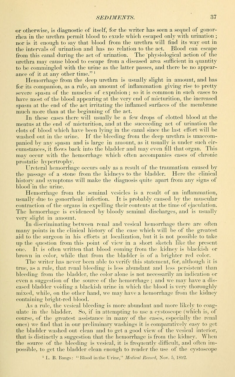 or otherwise, is diagnostic of itself, for the writer has seen a sequel of gonor- rhea in the urethra permit blood to exude which escaped only with urination ; nor is it enough to say that blood from the urethra will find its way out in the intervals of urination and has no relation to the act. Blood can escape from this canal during the act of urination. The physiological action of the urethra may cause blood to escape from a diseased area sufficient in quantity to be commingled with the urine as the latter passes, and there be no appear- ance of it at any other time. ' Hemorrhage from the deep urethra is usually slight in amount, and has for its companion, as a rule, an amount of inflammation giving rise to pretty severe spasm of the muscles of expulsion; so it is common in such cases to have most of the blood appearing at the very end of micturition, the increased spasm at the end of the act irritating the inflamed surfaces of the membrane much more than at the beginning of the act. In these cases there will usually be a few drops of clotted blood at the meatus at the end of micturition, and at the succeeding act of urination the clots of blood which have been lying in the canal since the last effort will be washed out in the urine. If the bleeding from the deep urethra is unaccom- panied by any spasm and is large in amount, as it usually is under such cir- cumstances, it flows back into the bladder and may even fill that organ. This may occur with the hemorrhage which often accompanies cases of chronic prostatic hypertrophy. Ureteral hemorrhage occurs only as a result of the traumatism caused by the passage of a stone from the kidneys to the bladder. Here the clinical history and symptoms will make the diagnosis quite apart from any signs of blood in the urine. Hemorrhage from the seminal vesicles is a result of an inflammation, usually due to gonorrheal infection. It is probably caused by the muscular contraction of the organs in expelling their contents at the time of ejaculation. The hemorrhage is evidenced by bloody seminal discharges, and is usually very slight in amount. In discriminating between renal and vesical hemorrhage there are often many points in the clinical history of the case which will be of the greatest aid to the surgeon in his efforts at localization, but it is not possible to take up the question from this point of view in a short sketch like the present one. It is often written that blood coming from the kidney is blackish or brown in color, while that from the bladder is of a brighter red color. The writer has never been able to verify this statement, for, although it is true, as a rule, that renal bleeding is less abundant and less persistent than bleeding from the bladder, the color alone is not necessarily an indication or even a suggestion of the source of the hemorrhage; and we may have a dis- eased bladder voiding a blackish urine in which the blood is very thoroughly mixed, while, on the other hand, we may have a hemorrhage from the kidney containing bright-red blood. As a rule, the vesical bleeding is more abundant and more likely to coag- ulate in the bladder. So, if in attempting to use a cystoscope (which is, of course, of the greatest assistance in many of the cases, especially the renal ones) we find that in our preliminary washings it is comparatively easy to get the bladder washed out clean and to get a good view of the vesical interior, that is distinctly a suggestion that the hemorrhage is from the kidney. When the source of the bleeding is vesical, it is frequently difficult, and often im- possible, to get the bladder clean enough to render the use of the cystoscope 1 L. B. Bangs:  Blood in the Urine, Medical Record, Nov. 5, 1892.