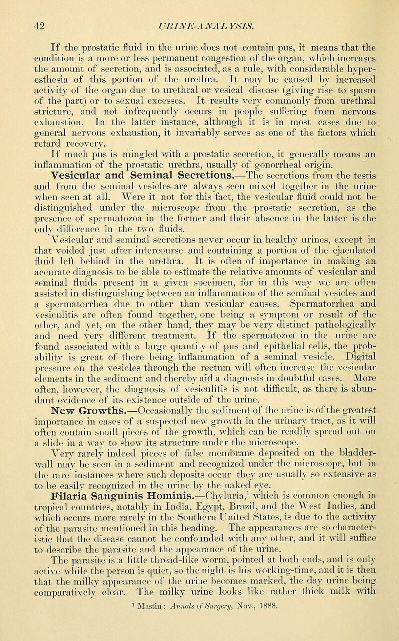 If the prostatic fluid in the urine does not contain pus, it means that the condition is a more or less permanent congestion of the organ, which increases the amount of secretion, and is associated, as a rule, with considerable hyper- esthesia of this portion of the urethra. It may be caused by increased activity of the organ due to urethral or vesical disease (giving rise to spasm of the part) or to sexual excesses. It results very commonly from urethral stricture, and not infrequently occurs in people suffering from nervous exhaustion. In the latter instance, although it is in most cases due to general nervous exhaustion, it invariably serves as one of the factors which retard recovery. If much pus is mingled with a prostatic secretion, it generally means an inflammation of the prostatic urethra, usually of gonorrheal origin. Vesicular and Seminal Secretions.—The secretions from the testis and from the seminal vesicles are always seen mixed together in the urine when seen at all. Were it not for this fact, the vesicular fluid could not be distinguished under the microscope from the prostatic secretion, as the presence of spermatozoa in the former and their absence in the latter is the only difference in the two fluids. Vesicular and seminal secretions never occur in healthy urines, except in that voided just after intercourse and containing a portion of the ejaculated fluid left behind in the urethra. It is often of importance in making an accurate diagnosis to be able to estimate the relative amounts of vesicular and seminal fluids present in a given specimen, for in this way we are often assisted in distinguishing between an inflammation of the seminal vesicles and a spermatorrhea due to other than vesicular causes. Spermatorrhea and vesiculitis are often found together, one being a symptom or result of the other, and yet, on the other hand, they may be very distinct pathologically and need very different treatment. If the spermatozoa in the urine are found associated with a large quantity of pus and epithelial cells, the prob- ability is great of there being inflammation of a seminal vesicle. Digital pressure on the vesicles through the rectum will often increase the vesicular elements in the sediment and thereby aid a diagnosis in doubtful cases. More often, however, the diagnosis of vesiculitis is not difficult, as there is abun- dant evidence of its existence outside of the urine. New Growths.—Occasionally the sediment of the urine is of the greatest importance in cases of a suspected new growth in the urinary tract, as it will often contain small pieces of the growth, which can be readily spread out on a slide in a way to show its structure under the microscope. Very rarely indeed pieces of false membrane deposited on the bladder- wall may be seen in a sediment and recognized under the microscope, but in the rare instances where such deposits occur they are usually so extensive as to be easily recognized in the urine by the naked eye. Filaria Sanguinis Hominis.—Chyluria,1 which is common enough in tropical countries, notably in India, Egypt, Brazil, and the West Indies, and which occurs more rarely in the Southern United States, is due to the activity of the parasite mentioned in this heading. The appearances are so character- istic that the disease cannot be confounded with any other, and it will suffice to describe the parasite and the appearance of the urine. The parasite is a little thread-like worm, pointed at both ends, and is only active while the person is quiet, so the night is his working-time, and it is then that the milky appearance of the urine becomes marked, the day urine being comparatively clear. The milky urine looks like rather thick milk with 1M;istin: Annals of Surgery, Nov., 1888.