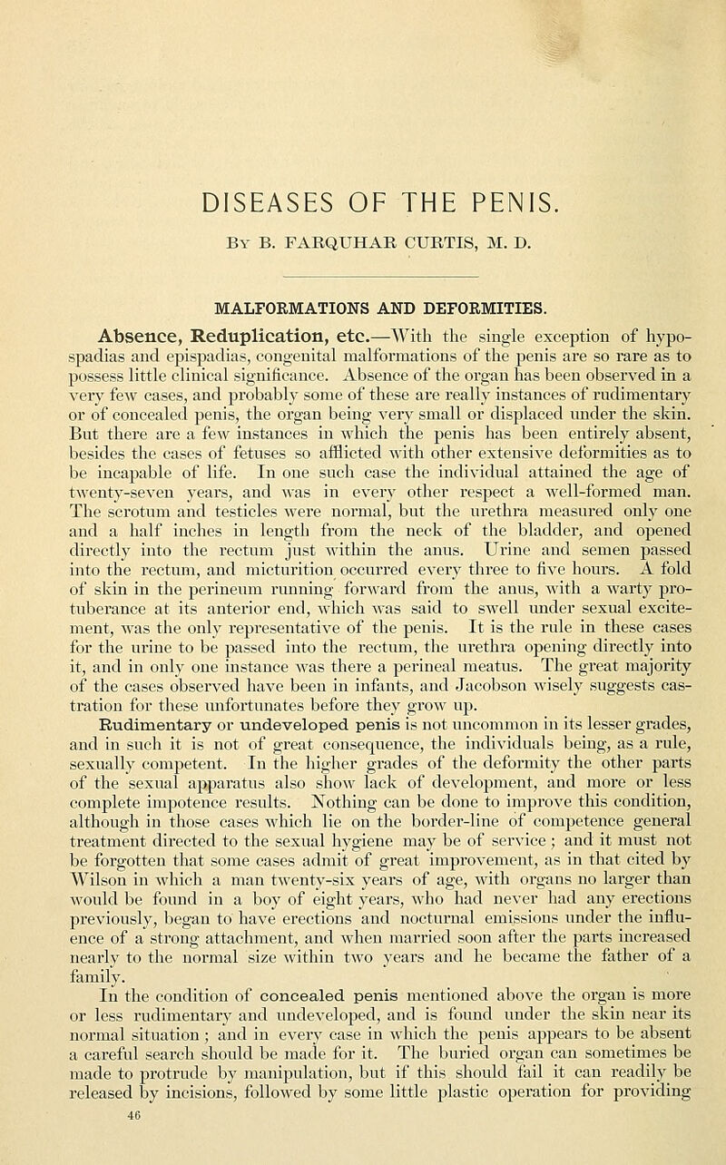 DISEASES OF THE PENIS. By B. FARQUHAR CURTIS, M. D. MALFORMATIONS AND DEFORMITIES. Absence, Reduplication, etc.—-With the single exception of hypo- spadias and epispadias, congenital malformations of the penis are so rare as to possess little clinical significance. Absence of the organ has been observed in a very few cases, and probably some of these are really instances of rudimentary or of concealed penis, the organ being very small or displaced under the skin. But there are a few instances in which the penis has been entirely absent, besides the cases of fetuses so afflicted with other extensive deformities as to be incapable of life. In one such case the individual attained the age of twenty-seven years, and was in every other respect a well-formed man. The scrotum and testicles were normal, but the urethra measured only one and a half inches in length from the neck of the bladder, and opened directly into the rectum just within the anus. Urine and semen passed into the rectum, and micturition occurred every three to five hours. A fold of skin in the perineum running forward from the anus, with a warty pro- tuberance at its anterior end, which was said to swell under sexual excite- ment, was the only representative of the penis. It is the rule in these cases for the urine to be passed into the rectum, the urethra opening directly into it, and in only one instance was there a perineal meatus. The great majority of the cases observed have been in infants, and Jacobson wisely suggests cas- tration for these unfortunates before they grow up. Rudimentary or undeveloped penis is not uncommon in its lesser grades, and in such it is not of great consequence, the individuals being, as a rule, sexually competent, In the higher grades of the deformity the other parts of the sexual apparatus also show lack of development, and more or less complete impotence results. Nothing can be done to improve this condition, although in those cases which lie on the border-line of competence general treatment directed to the sexual hygiene may be of service; and it must not be forgotten that some cases admit of great improvement, as in that cited by Wilson in which a man twenty-six years of age, with organs no larger than would be found in a boy of eight years, who had never had any erections previously, began to have erections and nocturnal emissions under the influ- ence of a strong attachment, and when married soon after the parts increased nearly to the normal size within two years and he became the father of a family. In the condition of concealed penis mentioned above the organ is more or less rudimentary and undeveloped, and is found under the skin near its normal situation ; and in every case in which the penis appears to be absent a careful search should be made for it. The buried organ can sometimes be made to protrude by manipulation, but if this should fail it can readily be released by incisions, followed by some little plastic operation for providing