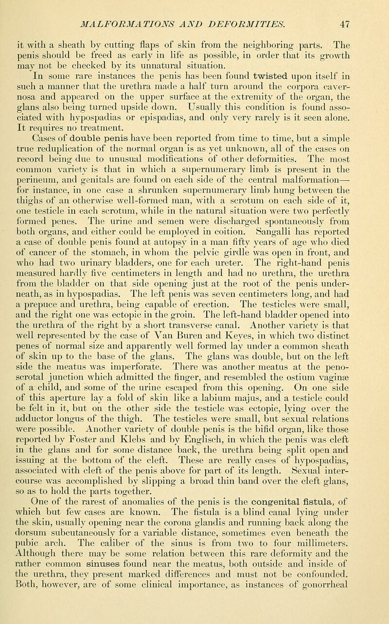 it with a sheath by cutting flaps of skin from the neighboring parts. The penis should be freed as early in life as possible, in order that its growth may not be checked by its unnatural situation. In some rare instances the penis has been found twisted upon itself in such a manner that the urethra made a half turn around the corpora caver- nosa and appeared on the upper surface at the extremity of the organ, the glans also being turned upside down. Usually this condition is found asso- ciated with hypospadias or epispadias, and only very rarely is it seen alone. It requires no treatment. Cases of double penis have been reported from time to time, but a simple true reduplication of the normal organ is as yet unknown, all of the cases on record being due to unusual modifications of other deformities. The most common variety is that in which a supernumerary limb is present in the perineum, and genitals are found on each side of the central malformation— for instance, in one case a shrunken supernumerary limb hung between the thighs of an otherwise well-formed man, with a scrotum on each side of it, one testicle in each scrotum, while in the natural situation were two perfectly formed penes. The urine and semen were discharged spontaneously from both organs, and either could be employed in coition. Sangalli has reported a case of double penis found at autopsy in a man fifty years of age who died of cancer of the stomach, in whom the pelvic girdle was open in front, and who had two urinary bladders, one for each ureter. The right-hand penis measured hardly five centimeters in length and had no urethra, the urethra from the bladder on that side opening just at the root of the penis under- neath, as in hypospadias. The left penis was seven centimeters long, and had a prepuce and urethra, being capable of erection. The testicles were small, and the right one was ectopic in the groin. The left-hand bladder opened into the urethra of the right by a short transverse canal. Another variety is that well represented by the case of Van Bureu and Keyes, in which two distinct penes of normal size and apparently well formed lay under a common sheath of skin up to the base of the glans. The glans was double, but on the left side the meatus was imperforate. There was another meatus at the peno- scrotal junction which admitted the finger, and resembled the ostium vagina? of a child, and some of the urine escaped from this opening. On one side of this aperture lay a fold of skin like a labium majus, and a testicle could be felt in it, but on the other side the testicle was ectopic, lying over the adductor longus of the thigh. The testicles were small, but sexual relations were possible. Another variety of double penis is the bifid organ, like those reported by Foster and Klebs and by Englisch, in which the penis was cleft in the glans and for some distance back, the urethra being split open and issuing at the bottom of the cleft. These are really cases of hypospadias, associated with cleft of the penis above for part of its length. Sexual inter- course was accomplished by slipping a broad thin band over the cleft glans, so as to hold the parts together. One of the rarest of anomalies of the penis is the congenital fistula, of which but few cases are known. The fistula is a blind canal lying under the skin, usually opening near the corona glandis and running back along the dorsum subcutaneously for a variable distance, sometimes even beneath the pubic arch. The caliber of the sinus is from two to four millimeters. Although there may be some relation between this rare deformity and the rather common sinuses found near the meatus, both outside and inside of the urethra, they present marked differences and must not be confounded. Both, however, are of some clinical importance, as instances of gonorrheal