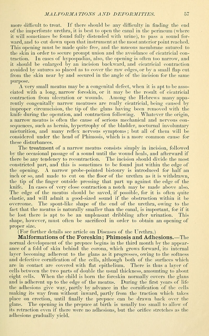 more difficult to treat. If there should be any difficulty in finding the end of the imperforate urethra, it is best to open the canal in the perineum (where it will sometimes be found fully distended with urine), to pass a sound for- ward, and to cut down upon that instrument at the most anterior point reached. This opening must be made quite free, and the mucous membrane sutured to the skin in order to secure prompt union and the avoidance of cicatricial con- traction. In cases of hypospadias, also, the opening is often too narrow, and it should be enlarged by an incision backward, and cicatricial contraction avoided by sutures so placed as to cover the raw edges, or by a small flap cut from the skin near by and secured in the angle of the incision for the same purpose. A very small meatus may be a congenital defect, when it is apt to be asso- ciated with a long, narrow foreskin, or it may be the result of cicatricial contraction from ulceration or wounds. Among the Hebrews many appa- rently congenitally narroAV meatuses are really cicatricial, being caused by improper circumcision, the tip of the glans having been removed with the knife during the operation, and contraction following. Whatever the origin, a narrow meatus is often the cause of serious mechanical and nervous con- sequences, such as hernia, hypertrophy of the bladder, nocturnal involuntary micturition, and many reflex nervous symptoms; but all of them will be considered under the head of Phimosis, which is a more common cause for these disturbances. The treatment of a narrow meatus consists simply in incision, followed by the occasional passage of a sound until the wound heals, and afterward if there be any tendency to recontraction. The incision should divide the most constricted part, and this is sometimes to be found just within the edge of the opening. A narrow probe-pointed bistoury is introduced for half an inch or so, and made to cut on the floor of the urethra as it is withdrawn, the tip of the finger outside pressing that part up against the edge of the knife. In cases of very close contraction a notch may be made above also. The edge of the meatus should be saved, if possible, for it is often quite elastic, and will admit a good-sized sound if the obstruction within it be overcome. The spout-like shape of the end of the urethra, owing to the fact that the meatus is naturally smaller than the canal, is important, for if it be lost there is apt to be an unpleasant dribbling after urination. This shape, however, must often be sacrificed in order to obtain an opening of proper size. (For further details see article on Diseases of the Urethra.) Malformations of the Foreskin; Phimosis and Adhesions.—The normal development of the prepuce begins in the third month by the appear- ance of a fold of skin behind the corona, which grows forward, its internal layer becoming adherent to the glans as it progresses, owing to the softness and defective cornification of the cells, although both of the surfaces which are in contact are covered with flat epithelium. There is thus a layer of cells between the two parts of double the usual thickness, amounting to about eight cells. When the child is born the foreskin normally covers the glans and is adherent up to the edge of the meatus. During the first years of life the adhesions give way, partly by advance in the cornification of the cells making its way from without iirward, partly from the traction which takes place on erection, until finally the prepuce can be drawn back over the glans. The opening in the prepuce at birth is usually too small to allow of its retraction even if there were no adhesions, but the orifice stretches as the adhesions gradually yield.