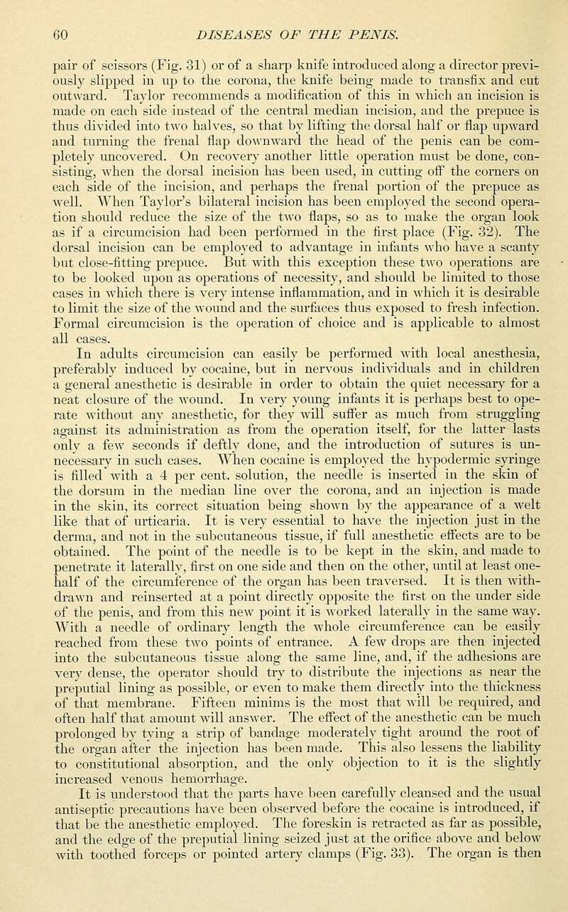 pair of scissors (Fig. 31) or of a sharp knife introduced along a director previ- ously slipped in up to the corona, the knife being made to transfix and cut outward. Taylor recommends a modification of this in which an incision is made on each side instead of the central median incision, and the prepuce is thus divided into two halves, so that by lifting the dorsal half or flap upward and turning the frenal flap downward the head of the penis can be com- pletely uncovered. On recovery another little operation must be done, con- sisting, when the dorsal incision has been used, in cutting off the corners on each side of the incision, and perhaps the frenal portion of the prepuce as well. When Taylor's bilateral incision has been employed the second opera- tion should reduce the size of the two flaps, so as to make the organ look as if a circumcision had been performed in the first place (Fig. 32). The dorsal incision can be employed to advantage in infants who have a scanty but close-fitting prepuce. But with this exception these two operations are to be looked upon as operations of necessity, and should be limited to those cases in which there is very intense inflammation, and in which it is desirable to limit the size of the wound and the surfaces thus exposed to fresh infection. Formal circumcision is the operation of choice and is applicable to almost all cases. In adults circumcision can easily be performed with local anesthesia, preferably induced by cocaine, but in nervous individuals and in children a general anesthetic is desirable in order to obtain the quiet necessary for a neat closure of the wound. In very young infants it is perhaps best to ope- rate without any anesthetic, for they will suffer as much from struggling against its administration as from the operation itself, for the latter lasts only a few seconds if deftly done, and the introduction of sutures is un- necessary in such cases. When cocaine is employed the hypodermic syringe is filled with a 4 per cent, solution, the needle is inserted in the skin of the dorsum in the median line over the corona, and an injection is made in the skin, its correct situation being shown by the appearance of a welt like that of urticaria. It is very essential to have the injection just in the derma, and not in the subcutaneous tissue, if full anesthetic effects are to be obtained. The point of the needle is to be kept in the skin, and made to penetrate it laterally, first on one side and then on the other, until at least one- half of the circumference of the organ has been traversed. It is then with- drawn and reinserted at a point directly opposite the first on the under side of the penis, and from this new point it is worked laterally in the same way. With a needle of ordinary length the whole circumference can be easily reached from these two points of entrance. A few drops are then injected into the subcutaneous tissue along the same line, and, if the adhesions are very dense, the operator should try to distribute the injections as near the preputial lining as possible, or even to make them directly into the thickness of that membrane. Fifteen minims is the most that will be required, and often half that amount will answer. The effect of the anesthetic can be much prolonged by tying a strip of bandage moderately tight around the root of the organ after the injection has been made. This also lessens the liability to constitutional absorption, and the only objection to it is the slightly increased venous hemorrhage. It is understood that the parts have been carefully cleansed and the usual antiseptic precautions have been observed before the cocaine is introduced, if that be the anesthetic employed. The foreskin is retracted as far as possible, and the edge of the preputial lining seized just at the orifice above and below with toothed forceps or pointed artery clamps (Fig. 33). The organ is then