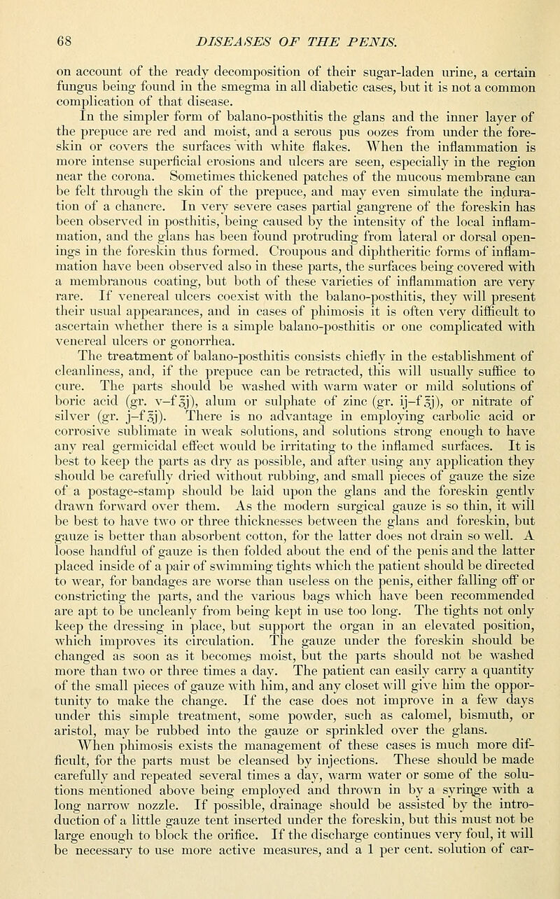 on account of the ready decomposition of their sugar-laden urine, a certain fungus being found in the smegma in all diabetic cases, but it is not a common complication of that disease. In the simpler form of balano-posthitis the glans and the inner layer of the prepuce are red and moist, and a serous pus oozes from under the fore- skin or covers the surfaces with white flakes. When the inflammation is more intense superficial erosions and ulcers are seen, especially in the region near the corona. Sometimes thickened patches of the mucous membrane can be felt through the skin of the prepuce, and may even simulate the indura- tion of a chancre. In very severe cases partial gangrene of the foreskin has been observed iu posthitis, being caused by the intensity of the local inflam- mation, and the glans has been found protruding from lateral or dorsal open- ings in the foreskin thus formed. Croupous and diphtheritic forms of inflam- mation have been observed also in these parts, the surfaces being covered with a membranous coating, but both of these varieties of inflammation are very rare. If venereal ulcers coexist with the balano-posthitis, they will present their usual appearances, and in cases of phimosis it is often very difficult to ascertain whether there is a simple balano-posthitis or one complicated with venereal ulcers or gonorrhea. The treatment of balano-posthitis consists chiefly in the establishment of cleanliness, and, if the prepuce can be retracted, this will usually suffice to cure. The parts should be washed with warm water or mild solutions of boric acid (gr. v—f oj), alum or sulphate of zinc (gr. ij-f §j), or nitrate of silver (gr. j—f gj). There is no advantage in employing carbolic acid or corrosive sublimate in weak solutions, and solutions strong enough to have any real germicidal effect would be irritating to the inflamed surfaces. It is best to keep the parts as dry as possible, and after using any application they should be carefully dried without rubbing, and small pieces of gauze the size of a postage-stamp should be laid upon the glans and the foreskin gently drawn forward over them. As the modern surgical gauze is so thin, it will be best to have two or three thicknesses between the glans and foreskin, but gauze is better than absorbent cotton, for the latter does not drain so well. A loose handful of gauze is then folded about the end of the penis and the latter placed inside of a pair of swimming tights which the patient should be directed to wear, for bandages are worse than useless on the penis, either falling off or constricting the parts, and the various bags which have been recommended are apt to be uncleanly from being kept in use too long. The tights not only keep the dressing in place, but support the organ iu an elevated position, which improves its circulation. The gauze under the foreskin should be changed as soon as it becomes moist, but the parts should not be washed more than two or three times a day. The patient can easily carry a quantity of the small pieces of gauze with him, and any closet will give him the oppor- tunity to make the change. If the case does not improve in a few days under this simple treatment, some powder, such as calomel, bismuth, or aristol, may be rubbed into the gauze or sprinkled over the glans. When phimosis exists the management of these cases is much more dif- ficult, for the parts must be cleansed by injections. These should be made carefully and repeated several times a day, warm water or some of the solu- tions mentioned above being employed and thrown in by a syringe with a long narrow nozzle. If possible, drainage should be assisted by the intro- duction of a little gauze tent inserted under the foreskin, but this must not be large enough to block the orifice. If the discharge continues very foul, it will be necessary to use more active measures, and a 1 per cent, solution of car-