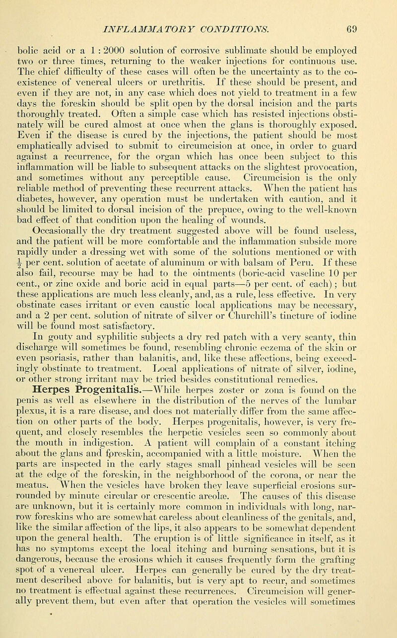 bolic acid or a 1 : 2000 solution of corrosive sublimate should be employed two or three times, returning to the weaker injections for continuous use. The chief difficulty of these cases will often be the uncertainty as to the co- existence of venereal ulcers or urethritis. If these should be present, and even if they are not, in any case which does not yield to treatment in a few days the foreskin should be split open by the dorsal incision and the parts thoroughly treated. Often a simple case which has resisted injections obsti- nately will be cured almost at once when the glans is thoroughly exposed. Even if the disease is cured by the injections, the patient should be most emphatically advised to submit to circumcision at once, in order to guard against a recurrence, for the organ which has once been subject to this inflammation will be liable to subsequent attacks on the slightest provocation, and sometimes without any perceptible cause. Circumcision is the only reliable method of preventing these recurrent attacks. When the patient has diabetes, however, any operation must be undertaken with caution, and it should be limited to dorsal incision of the prepuce, owing to the well-known bad effect of that condition upon the healing of wounds. Occasionally the dry treatment suggested above will be found useless, and the patient will be more comfortable and the inflammation subside more rapidly under a dressing wet with some of the solutions mentioned or with ^ per cent, solution of acetate of aluminum or with balsam of Peru. If these also fail, recourse may be had to the ointments (boric-acid vaseline 10 per cent., or zinc oxide and boric acid in equal parts—5 per cent, of each); but these applications are much less cleanly, and, as a rule, less effective. In very obstinate cases irritant or even caustic local applications may be necessary, and a 2 per cent, solution of nitrate of silver or Churchill's tincture of iodine will be found most satisfactory. In gouty and syphilitic subjects a dry red patch with a very scanty, thin discharge will sometimes be found, resembling chronic eczema of the skin or even psoriasis, rather than balanitis, and, like these affections, being exceed- ingly obstinate to treatment. Local applications of nitrate of silver, iodine, or other strong irritant may be tried besides constitutional remedies. Herpes Progenitalis.—While herpes zoster or zona is found on the penis as well as elsewhere in the distribution of the nerves of the lumbar plexus, it is a rare disease, and does not materially differ from the same affec- tion on other parts of the body. Herpes progenitalis, however, is very fre- quent, and closely resembles the herpetic vesicles seen so commonly about the mouth in indigestion. A patient will complain of a constant itching about the glans and fpreskin, accompanied with a little moisture. When the parts are inspected in the early stages small pinhead vesicles will be seen at the edge of the foreskin, in the neighborhood of the corona, or near the meatus. When the vesicles have broken they leave superficial erosions sur- rounded by minute circular or crescentic areolae. The causes of this disease are unknown, but it is certainly more common in individuals with long, nar- row foreskins who are somewhat careless about cleanliness of the genitals, and, like the similar affection of the lips, it also appears to be somewhat dependent upon the general health. The eruption is of little significance in itself, as it has no symptoms except the local itching and burning sensations, but it is dangerous, because the erosions which it causes frequently form the grafting spot of a venereal ulcer. Herpes can generally be cured by the dry treat- ment described above for balanitis, but is very apt to recur, and sometimes no treatment is effectual against these recurrences. Circumcision will gener- ally prevent them, but even after that operation the vesicles will sometimes