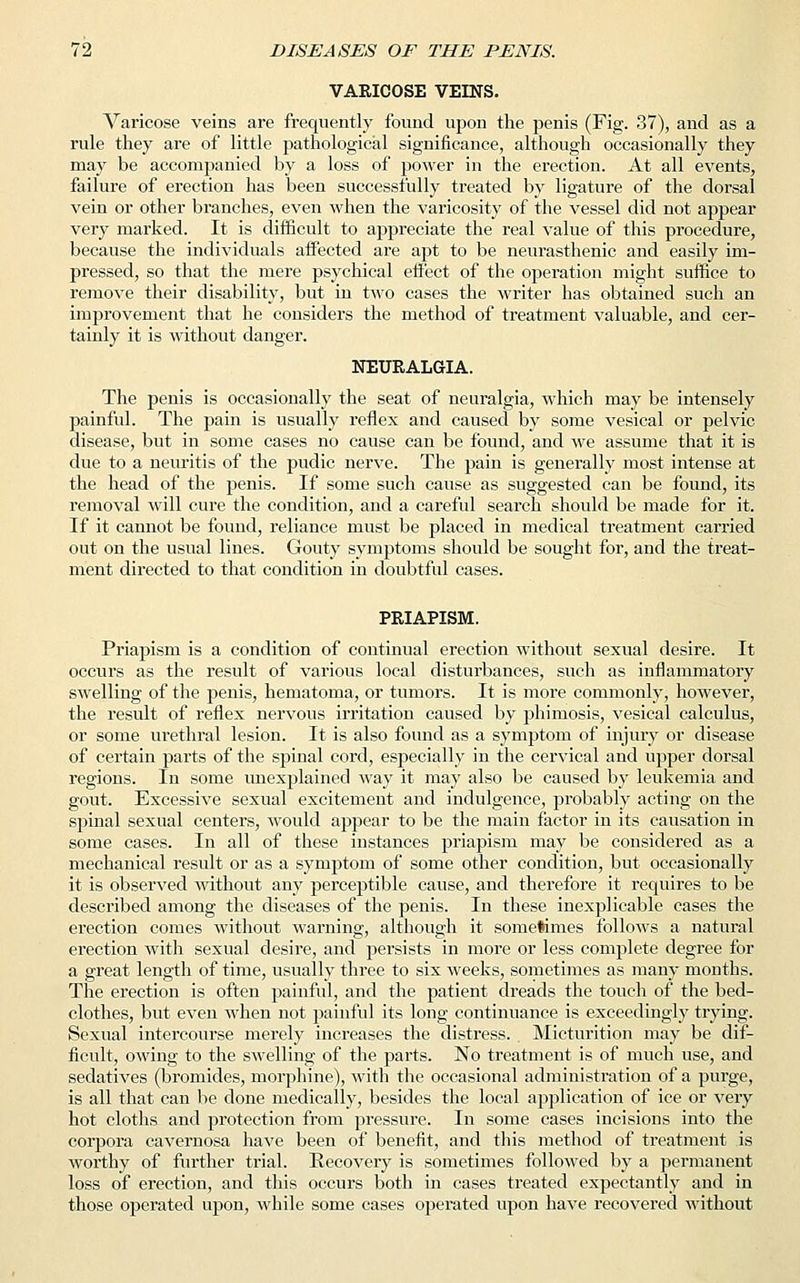 VAEICOSE VEINS. Varicose veins are frequently found upon the penis (Fig. 37), and as a rule they are of little pathological significance, although occasionally they may be accompanied by a loss of power in the erection. At all events, failure of erection has been successfully treated by ligature of the dorsal vein or other branches, even when the varicosity of the vessel did not appear very marked. It is difficult to appreciate the real value of this procedure, because the individuals affected are apt to be neurasthenic and easily im- pressed, so that the mere psychical effect of the operation might suffice to remove their disability, but in two cases the writer has obtained such an improvement that he considers the method of treatment valuable, and cer- tainly it is without danger. NEURALGIA. The penis is occasionally the seat of neuralgia, which may be intensely painful. The pain is usually reflex and caused by some vesical or pelvic disease, but in some cases no cause can be found, and we assume that it is due to a neuritis of the pudic nerve. The pain is generally most intense at the head of the penis. If some such cause as suggested can be found, its removal will cure the condition, and a careful search should be made for it. If it cannot be found, reliance must be placed in medical treatment carried out on the usual lines. Gouty symptoms should be sought for, and the treat- ment directed to that condition in doubtful cases. PRIAPISM. Priapism is a condition of continual erection without sexual desire. It occurs as the result of various local disturbances, such as inflammatory swelling of the penis, hematoma, or tumors. It is more commonly, however, the result of reflex nervous irritation caused by phimosis, vesical calculus, or some urethral lesion. It is also found as a symptom of injury or disease of certain parts of the spinal cord, especially in the cervical and upper dorsal regions. In some unexplained way it may also be caused by leukemia and gout. Excessive sexual excitement and indulgence, probably acting on the spinal sexual centers, would appear to be the main factor in its causation in some cases. In all of these instances priapism may be considered as a mechanical result or as a symptom of some other condition, but occasionally it is observed without any perceptible cause, and therefore it requires to be described among the diseases of the penis. In these inexplicable cases the erection comes without warning, although it sometimes follows a natural erection with sexual desire, and persists in more or less complete degree for a great length of time, usually three to six weeks, sometimes as many months. The erection is often painful, and the patient dreads the touch of the bed- clothes, but even when not painful its long continuance is exceedingly trying. Sexual intercourse merely increases the distress. Micturition may be dif- ficult, owing to the swelling of the parts. No treatment is of much use, and sedatives (bromides, morphine), with the occasional administration of a purge, is all that can be done medically, besides the local application of ice or very hot cloths and protection from pressure. In some cases incisions into the corpora cavernosa have been of benefit, and this method of treatment is worthy of further trial. Recovery is sometimes followed by a permanent loss of erection, and this occurs both in cases treated expectantly and in those operated upon, while some cases operated upon have recovered without