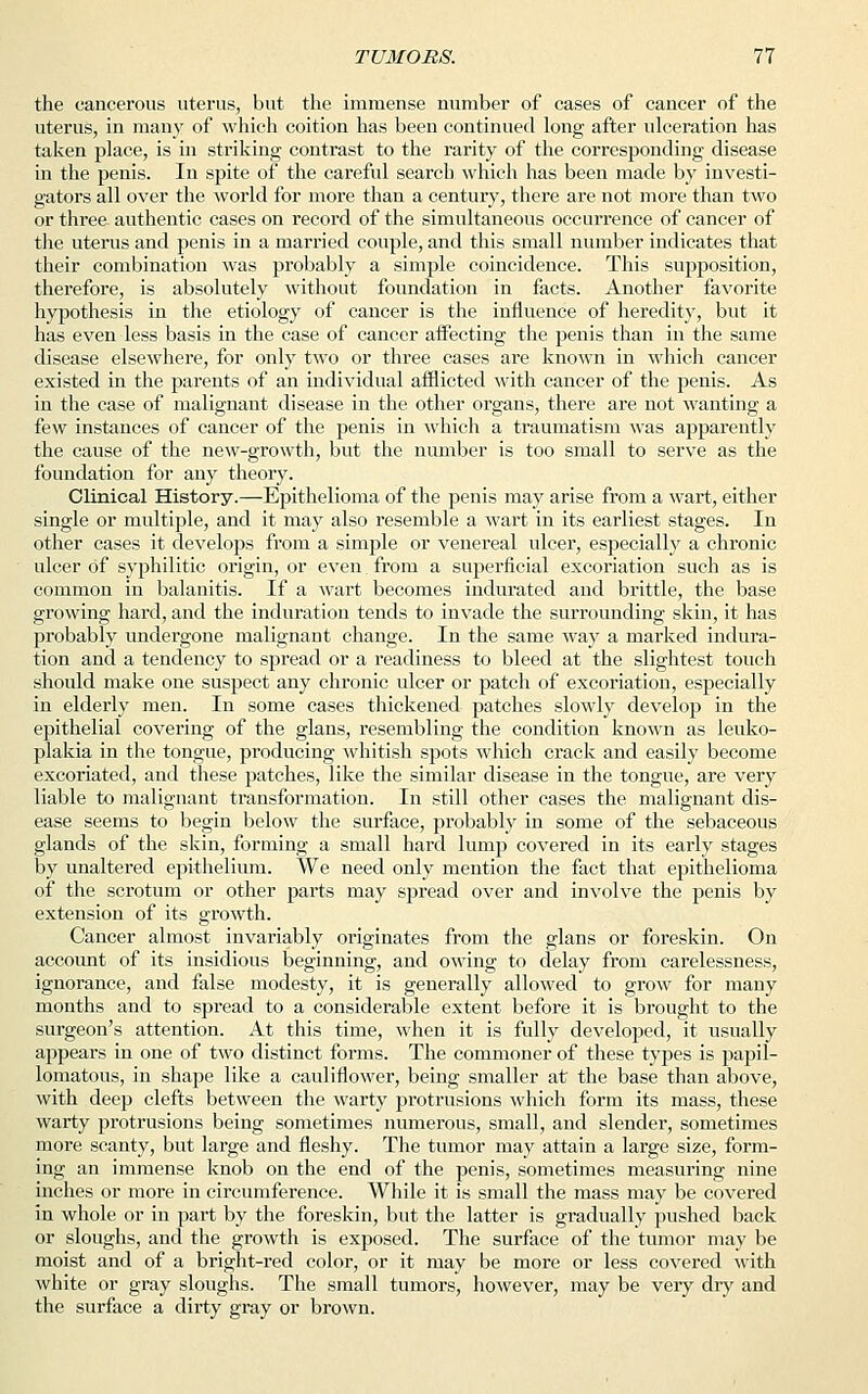 the cancerous uterus, but the immense number of cases of cancer of the uterus, in many of which coition has been continued long after ulceration has taken place, is in striking contrast to the rarity of the corresponding disease in the penis. In spite of the careful search which has been made by investi- gators all over the world for more than a century, there are not more than two or three authentic cases on record of the simultaneous occurrence of cancer of the uterus and penis in a married couple, and this small number indicates that their combination was probably a simple coincidence. This supposition, therefore, is absolutely without foundation in facts. Another favorite hypothesis in the etiology of cancer is the influence of heredity, but it has even less basis in the case of cancer affecting the penis than in the same disease elsewhere, for only two or three cases are known in which cancer existed in the parents of an individual afflicted with cancer of the penis. As in the case of malignant disease in the other organs, there are not wanting a few instances of cancer of the penis in which a traumatism was apparently the cause of the new-growth, but the number is too small to serve as the foundation for any theory. Clinical History.—Epithelioma of the penis may arise from a wart, either single or multiple, and it may also resemble a wart in its earliest stages. In other cases it develops from a simple or venereal ulcer, especially a chronic ulcer of syphilitic origin, or even from a superficial excoriation such as is common in balanitis. If a wart becomes indurated and brittle, the base growing hard, and the induration tends to invade the surrounding skin, it has probably undergone malignant change. In the same way a marked indura- tion and a tendency to spread or a readiness to bleed at the slightest touch should make one suspect any chronic ulcer or patch of excoriation, especially in elderly men. In some cases thickened patches slowly develop in the epithelial covering of the glans, resembling the condition known as leuko- plakia in the tongue, producing whitish spots which crack and easily become excoriated, and these patches, like the similar disease in the tongue, are very liable to malignant transformation. In still other cases the malignant dis- ease seems to begin below the surface, probably in some of the sebaceous glands of the skin, forming a small hard lump covered in its early stages by unaltered epithelium. We need only mention the fact that epithelioma of the scrotum or other parts may spread over and involve the penis by extension of its growth. Cancer almost invariably originates from the glans or foreskin. On account of its insidious beginning, and owing to delay from carelessness, ignorance, and false modesty, it is generally allowed to grow for many months and to spread to a considerable extent before it is brought to the surgeon's attention. At this time, when it is fully developed, it usually appears in one of two distinct forms. The commoner of these types is papil- lomatous, in shape like a cauliflower, being smaller at the base than above, with deep clefts between the warty protrusions which form its mass, these warty protrusions being sometimes numerous, small, and slender, sometimes more scanty, but large and fleshy. The tumor may attain a large size, form- ing an immense knob on the end of the penis, sometimes measuring nine inches or more in circumference. While it is small the mass may be covered in whole or in part by the foreskin, but the latter is gradually pushed back or sloughs, and the growth is exposed. The surface of the tumor may be moist and of a bright-red color, or it may be more or less covered with white or gray sloughs. The small tumors, however, may be very dry and the surface a dirty gray or brown.