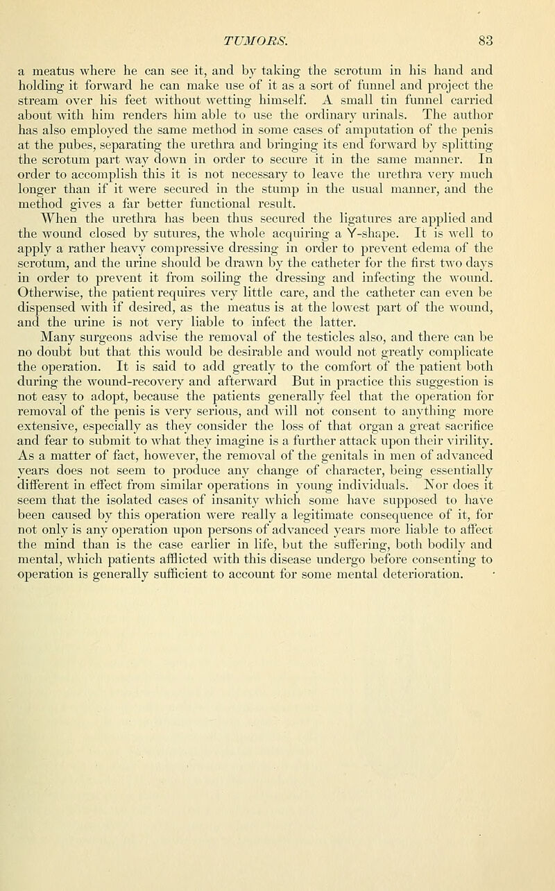 a meatus where he can see it, and by taking the scrotum in his hand and holding it forward he can make use of it as a sort of funnel and project the stream over his feet without wetting himself. A small tin funnel carried about with him renders him able to use the ordinary urinals. The author has also employed the same method in some cases of amputation of the penis at the pubes, separating the urethra and bringing its end forward by splitting the scrotum part way down in order to secure it in the same manner. In order to accomplish this it is not necessary to leave the urethra very much longer than if it were secured in the stump in the usual manner, and the method gives a far better functional result. When the urethra has been thus secured the ligatures are applied and the wound closed by sutures, the Avhole acquiring a Y-shape. It is Avell to apply a rather heavy compressive dressing in order to prevent edema of the scrotum, and the urine should be drawn by the catheter for the first two days in order to prevent it from soiling the dressing and infecting the wound. Otherwise, the patient requires very little care, and the catheter can even be dispensed with if desired, as the meatus is at the lowest part of the wound, and the urine is not very liable to infect the latter. Many surgeons advise the removal of the testicles also, and there can be no doubt but that this would be desirable and would not greatly complicate the operation. It is said to add greatly to the comfort of the patient both during the wound-recovery and afterward But in practice this suggestion is not easy to adopt, because the patients generally feel that the operation for removal of the penis is very serious, and will not consent to anything more extensive, especially as they consider the loss of that organ a great sacrifice and fear to submit to what they imagine is a further attack upon their virility. As a matter of fact, however, the removal of the genitals in men of advanced years does not seem to produce any change of character, being essentially different in effect from similar operations in young individuals. Nor does it seem that the isolated cases of insanity which some have supposed to have been caused by this operation were really a legitimate consequence of it, for not only is any operation upon persons of advanced years more liable to affect the mind than is the case earlier in life, but the suffering, both bodily and mental, which patients afflicted with this disease undergo before consenting to operation is generally sufficient to account for some mental deterioration.