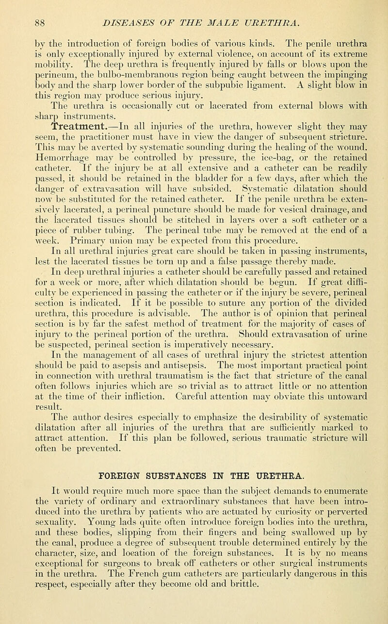 by the introduction of foreign bodies of various kinds. The penile urethra is only exceptionally injured by external violence, on account of its extreme mobility. The deep urethra is frequently injured by falls or blows upon the perineum, the bulbo-membranous region being caught between the impinging body and the sharp lower border of the subpubic ligament. A slight blow in this region may produce serious injury. The urethra is occasionally cut or lacerated from external blows with sharp instruments. Treatment.—In all injuries of the urethra, however slight they may seem, the practitioner must have in view the danger of subsequent stricture. This may be averted by systematic sounding during the healing of the wound. Hemorrhage may be controlled by pressure, the ice-bag, or the retained catheter. If the injury be at all extensive and a catheter can be readily passed, it should be retained in the bladder for a few days, after which the danger of extravasation will have subsided. Systematic dilatation should now be substituted for the retained catheter. If the penile urethra be exten- sively lacerated, a perineal puncture should be made for vesical drainage, and the lacerated tissues should be stitched in layers over a soft catheter or a piece of rubber tubing. The perineal tube may be removed at the end of a week. Primary union may be expected from this procedure. In all urethral injuries great care should be taken in passing instruments, lest the lacerated tissues be torn up and a false passage thereby made. In deep urethral injuries a catheter should be carefully passed and retained for a week or more, after which dilatation should be begun. If great diffi- culty be experienced in passing the catheter or if the injury be severe, perineal section is indicated. If it be possible to suture any portion of the divided urethra, this procedure is advisable. The author is of opinion that perineal section is by far the safest method of treatment for the majority of cases of injury to the perineal portion of the urethra. Should extravasation of urine be suspected, perineal section is imperatively necessary. In the management of all cases of urethral injury the strictest attention should be paid to asepsis and antisepsis. The most important practical point in connection with urethral traumatism is the fact that stricture of the canal often follows injuries which are so trivial as to attract little or no attention at the time of their infliction. Careful attention may obviate this untoward result. The author desires especially to emphasize the desirability of systematic dilatation after all injuries of the urethra that are sufficiently marked to attract attention. If this plan be followed, serious traumatic stricture will often be prevented. FOREIGN SUBSTANCES IN THE URETHRA. It would require much more space than the subject demands to enumerate the variety of ordinary and extraordinary substances that have been intro- duced into the urethra by patients who are actuated by curiosity or perverted sexuality. Young lads quite often introduce foreign bodies into the urethra, and these bodies, slipping from their fingers and being swallowed up by the canal, produce a degree of subsequent trouble determined entirely by the character, size, and location of the foreign substances. It is by no means exceptional for surgeons to break off catheters or other surgical instruments in the urethra. The French gum catheters are particularly dangerous in this respect, especially after they become old and brittle.