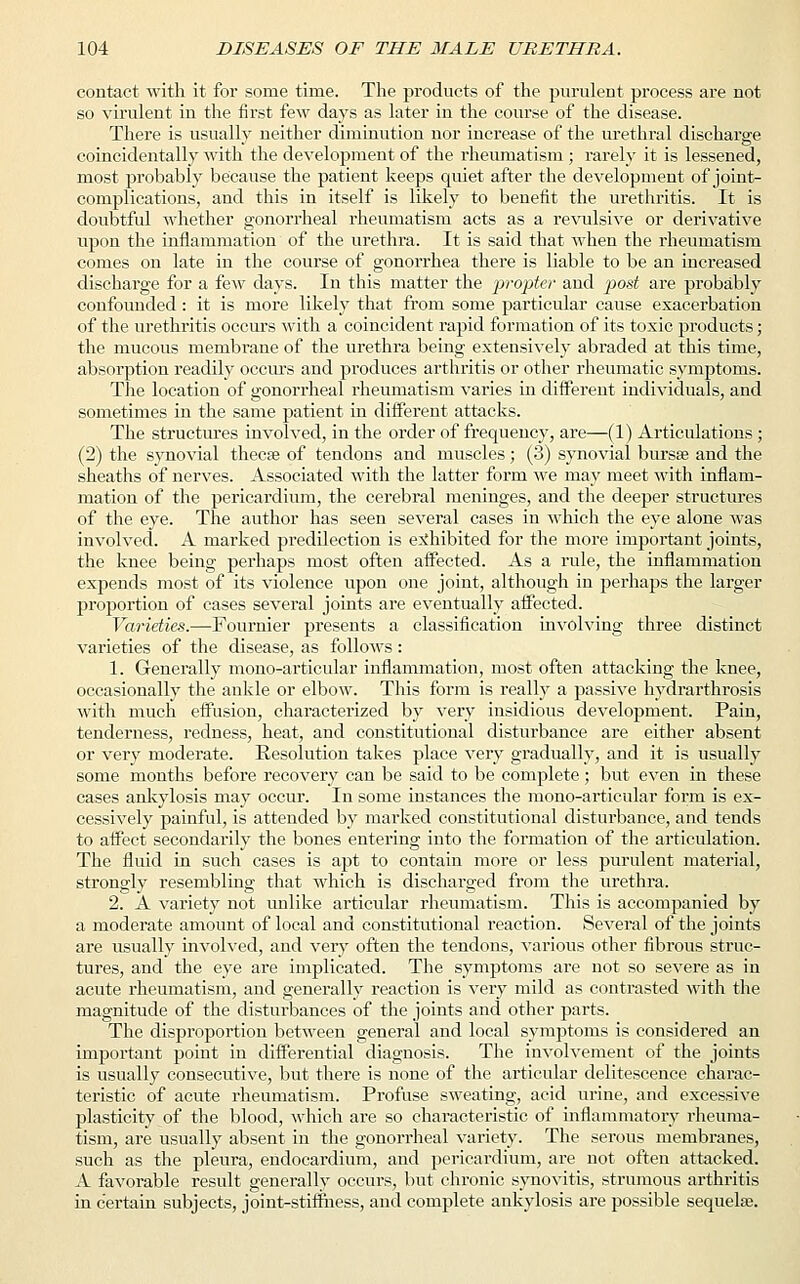 contact with it for some time. The products of the purulent process are not so virulent in the first few days as later in the course of the disease. There is usually neither diminution nor increase of the urethral discharge coincidentally with the development of the rheumatism ; rarely it is lessened, most probably because the patient keeps quiet after the development of joint- complications, and this in itself is likely to benefit the urethritis. It is doubtful whether gonorrheal rheumatism acts as a revulsive or derivative upon the inflammation of the urethra. It is said that when the rheumatism comes on late in the course of gonorrhea there is liable to be an increased discharge for a few days. In this matter the propter and post are probably confounded: it is more likely that from some particular cause exacerbation of the urethritis occurs with a coincident rapid formation of its toxic products; the mucous membrane of the urethra being extensively abraded at this time, absorption readily occurs and produces arthritis or other rheumatic symptoms. The location of gonorrheal rheumatism varies in different individuals, and sometimes in the same patient in different attacks. The structures involved, in the order of frequency, are—(1) Articulations ; (2) the synovial theca? of tendons and muscles; (3) synovial bursse and the sheaths of nerves. Associated with the latter form we may meet with inflam- mation of the pericardium, the cerebral meninges, and the deeper structures of the eye. The author has seen several cases in which the eye alone was involved. A marked predilection is exhibited for the more important joints, the knee being perhaps most often affected. As a rule, the inflammation expends most of its violence upon one joint, although in perhaps the larger proportion of cases several joints are eventually affected. Varieties.—Fournier presents a classification involving three distinct varieties of the disease, as follows: 1. Generally mono-articular inflammation, most often attacking the knee, occasionally the ankle or elbow. This form is really a passive hydrarthrosis with much effusion, characterized by very insidious development. Pain, tenderness, redness, heat, and constitutional disturbance are either absent or very moderate. Resolution takes place very gradually, and it is usually some months before recovery can be said to be complete; but even in these cases ankylosis may occur. In some instances the mono-articular form is ex- cessively painful, is attended by marked constitutional disturbance, and tends to affect secondarily the bones entering into the formation of the articulation. The fluid in such cases is apt to contain more or less purulent material, strongly resembling that which is discharged from the urethra. 2. A variety not unlike articular rheumatism. This is accompanied by a moderate amount of local and constitutional reaction. Several of the joints are usually involved, and very often the tendons, various other fibrous struc- tures, and the eye are implicated. The symptoms are not so severe as in acute rheumatism, and generally reaction is very mild as contrasted with the magnitude of the disturbances of the joints and other parts. The disproportion between general and local symptoms is considered an important point in differential diagnosis. The involvement of the joints is usually consecutive, but there is none of the articular delitescence charac- teristic of acute rheumatism. Profuse sweating, acid urine, and excessive plasticity of the blood, which are so characteristic of inflammatory rheuma- tism, are usually absent in the gonorrheal variety. The serous membranes, such as the pleura, endocardium, and pericardium, are not often attacked. A favorable result generally occurs, but chronic synovitis, strumous arthritis in certain subjects, joint-stiffness, and complete ankylosis are possible sequela?.