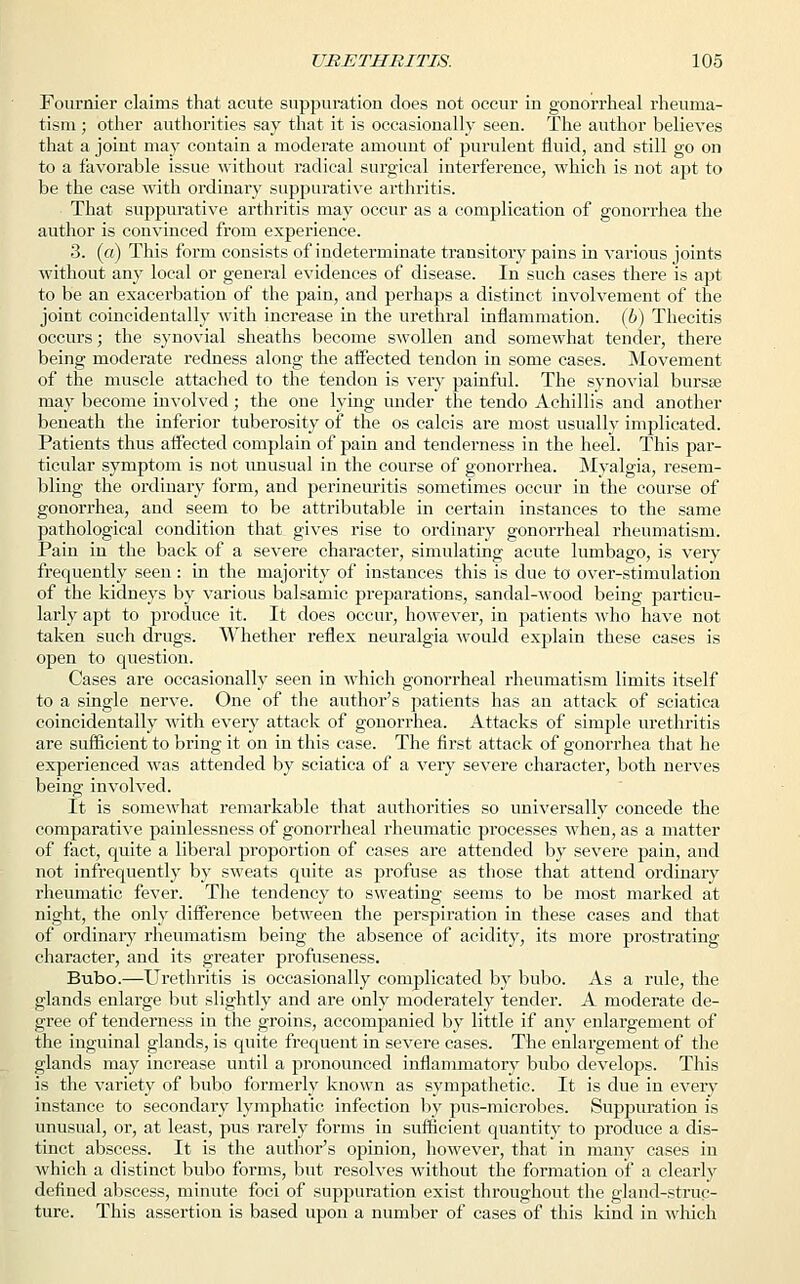 Fournier claims that acute suppuration does not occur in gonorrheal rheuma- tism ; other authorities say that it is occasionally seen. The author believes that a joint may contain a moderate amount of purulent fluid, and still go on to a favorable issue without radical surgical interference, which is not apt to be the case with ordinary suppurative arthritis. That suppurative arthritis may occur as a complication of gonorrhea the author is convinced from experience. 3. (a) This form consists of indeterminate transitory pains in various joints without any local or general evidences of disease. In such cases there is apt to be an exacerbation of the pain, and perhaps a distinct involvement of the joint coincidentally with increase in the urethral inflammation, (b) Thecitis occurs; the synovial sheaths become swollen and somewhat tender, there being moderate redness along the affected tendon in some cases. Movement of the muscle attached to the tendon is very painful. The synovial bursse may become involved; the one lying under the tendo Achillis and another beneath the inferior tuberosity of the os calcis are most usually implicated. Patients thus affected complain of pain and tenderness in the heel. This par- ticular symptom is not unusual in the course of gonorrhea. Myalgia, resem- bling the ordinary form, and perineuritis sometimes occur in the course of gonorrhea, and seem to be attributable in certain instances to the same pathological condition that gives rise to ordinary gonorrheal rheumatism. Pain in the back of a severe character, simulating acute lumbago, is very frequently seen : in the majority of instances this is due to over-stimulation of the kidneys by various balsamic preparations, sandal-wood being particu- larly apt to produce it. It does occur, however, in patients who have not taken such drugs. Whether reflex neuralgia would explain these cases is open to question. Cases are occasionally seen in which gonorrheal rheumatism limits itself to a single nerve. One of the author's patients has an attack of sciatica coincidentally with every attack of gonorrhea. Attacks of simple urethritis are sufficient to bring it on in this case. The first attack of gonorrhea that he experienced was attended by sciatica of a very severe character, both nerves being involved. It is somewhat remarkable that authorities so universally concede the comparative painlessness of gonorrheal rheumatic processes when, as a matter of fact, quite a liberal proportion of cases are attended by severe pain, and not infrequently by sweats quite as profuse as those that attend ordinary rheumatic fever. The tendency to sweating seems to be most marked at night, the only difference between the perspiration in these cases and that of ordinary rheumatism being the absence of acidity, its more prostrating character, and its greater profuseness. Bubo.—Urethritis is occasionally complicated by bubo. As a rule, the glands enlarge but slightly and are only moderately tender. A moderate de- gree of tenderness in the groins, accompanied by little if any enlargement of the inguinal glands, is quite frequent in severe cases. The enlargement of the glands may increase until a pronounced inflammatory bubo develops. This is the variety of bubo formerly known as sympathetic. It is due in every instance to secondary lymphatic infection by pus-microbes. Suppuration is unusual, or, at least, pus rarely forms in sufficient quantity to produce a dis- tinct abscess. It is the author's opinion, however, that in many cases in which a distinct bubo forms, but resolves without the formation of a clearly defined abscess, minute foci of suppuration exist throughout the gland-struc- ture. This assertion is based upon a number of cases of this kind in which