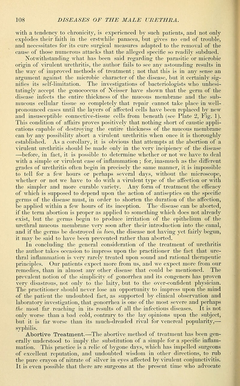 with a tendency to chronicity, is experienced by such patients, and not only explodes their faith in the erstwhile panacea, but gives no end of trouble, and necessitates for its cure surgical measures adapted to the removal of the cause of those numerous attacks that the alleged specific so readily subdued. Notwithstanding what has been said regarding the parasitic or microbic origin of virulent urethritis, the author fails to see any astounding results in the way of improved methods of treatment; not that this is in any sense an argument against the microbic character of the disease, but it certainly sig- nifies its self-limitation. The investigations of bacteriologists who unhesi- tatingly accept the gonococcus of Neisser have shown that the germ of the disease infects the entire thickness of the mucous membrane and the sub- mucous cellular tissue so completely that repair cannot take place in well- pronounced cases until the layers of affected cells have been replaced by new and insusceptible connective-tissue cells from beneath (see Plate 2, Fig. 1). This condition of aifairs proves positively that nothing short of caustic appli- cations capable of destroying the entire thickness of the mucous membrane can by any possibility abort a virulent urethritis when once it is thoroughly established. As a corollary, it is obvious that attempts at the abortion of a virulent urethritis should be made only in the very incipiency of the disease —before, in fact, it is possible to determine whether or not we have to deal with a simple or virulent case of inflammation ; for, inasmuch as the different grades of urethritis often begin in precisely the same manner, it is impossible to tell for a few hours or perhaps several days, without the microscope, whether or not we have to do with a virulent type of the affection or with the simpler and more curable variety. Any form of treatment the efficacy of which is supposed to depend upon the action of antiseptics on the specific germs of the disease must, in order to shorten the duration of the affection, be applied within a few hours of its inception. The ■ disease can be aborted, if the term abortion is proper as applied to something which does not already exist, but the germs begin to produce irritation of the epithelium of the urethral mucous membrane very soon after their introduction into the canal, and if the germs be destroyed in loco, the disease not having yet fairly begun, it may be said to have been prevented rather than aborted. In concluding the general consideration of the treatment of urethritis the author takes occasion to impress upon the practitioner the fact that ure- thral inflammation is very rarely treated upon sound and rational therapeutic principles. Our patients expect more from us, and we expect more from our remedies, than in almost any other disease that could be mentioned. The prevalent notion of the simplicity of gonorrhea and its congeners has proven very disastrous, not only to the laity, but to the over-confident physician. The practitioner should never lose an opportunity to impress upon the mind of the patient the undoubted fact, as supported by clinical observation and laboratory investigation, that gonorrhea is one of the most severe and perhaps the most far reaching in its results of all the infectious diseases. It is not only worse than a bad cold, contrary to the lay opinions upon the subject, but it is far worse than its much-dreaded rival for venereal popularity,— syphilis. Abortive Treatment.—The abortive method of treatment has been gen- erally understood to imply the substitution of a simple for a specific inflam- mation. This practice is a relic of bygone days, which has impelled surgeons of excellent reputation, and undoubted wisdom in other directions, to rub the pure crayon of nitrate of silver in eyes affected by virulent conjunctivitis. It is even possible that there are surgeons at the present time who advocate