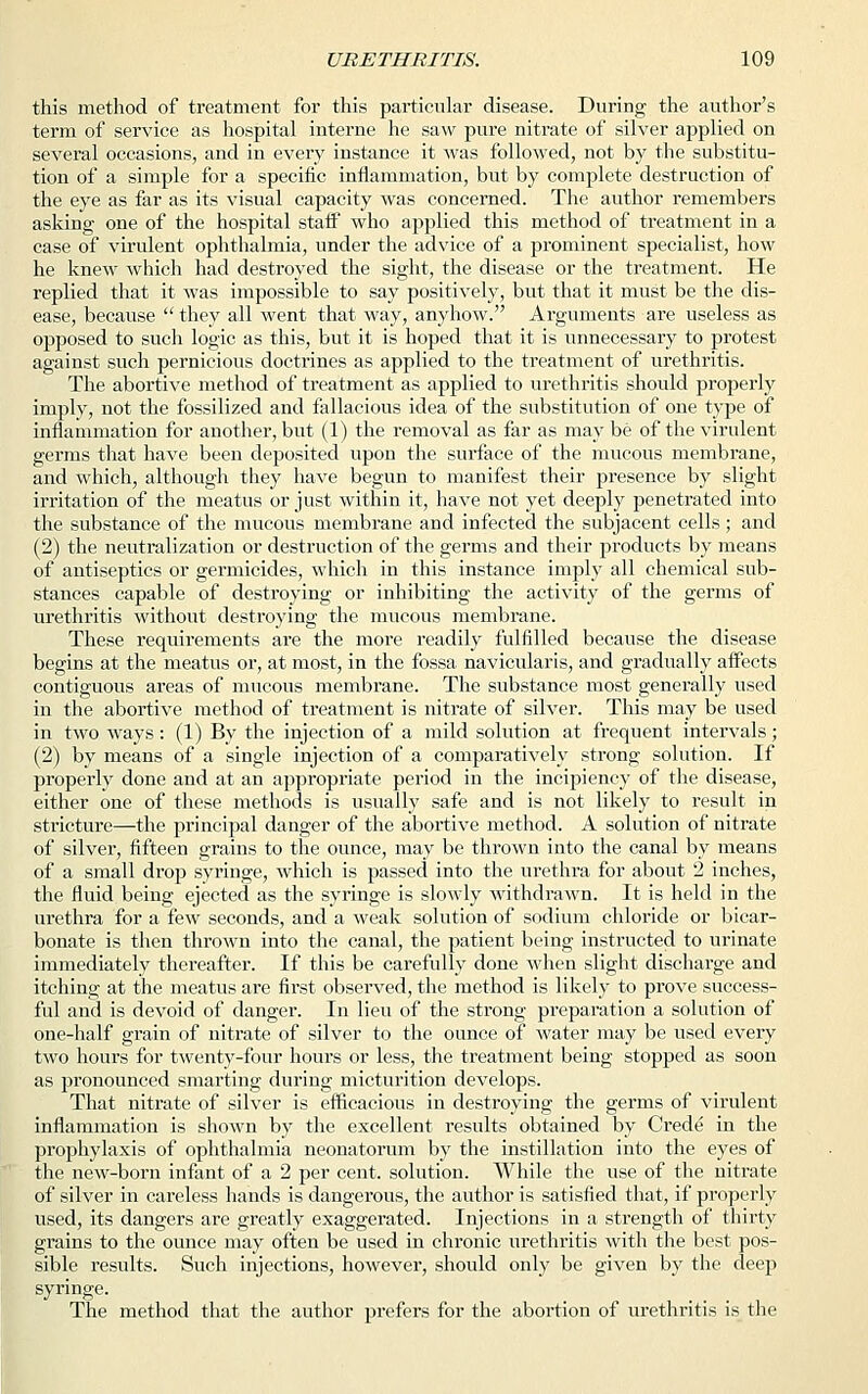 this method of treatment for this particular disease. During the author's term of service as hospital interne he saw pure nitrate of silver applied on several occasions, and in every instance it was followed, not by the substitu- tion of a simple for a specific inflammation, but by complete destruction of the eye as far as its visual capacity was concerned. The author remembers asking one of the hospital staff who applied this method of treatment in a case of virulent ophthalmia, under the advice of a prominent specialist, how he knew which had destroyed the sight, the disease or the treatment. He replied that it was impossible to say positively, but that it must be the dis- ease, because  they all went that way, anyhow. Arguments are useless as opposed to such logic as this, but it is hoped that it is unnecessary to protest against such pernicious doctrines as applied to the treatment of urethritis. The abortive method of treatment as applied to urethritis should properly imply, not the fossilized and fallacious idea of the substitution of one type of inflammation for another, but (1) the removal as far as may be of the virulent germs that have been deposited upon the surface of the mucous membrane, and which, although they have begun to manifest their presence by slight irritation of the meatus or just within it, have not yet deeply penetrated into the substance of the mucous membrane and infected the subjacent cells; and (2) the neutralization or destruction of the germs and their products by means of antiseptics or germicides, which in this instance imply all chemical sub- stances capable of destroying or inhibiting the activity of the germs of urethritis without destroying the mucous membrane. These requirements are the more readily fulfilled because the disease begins at the meatus or, at most, in the fossa navicularis, and gradually affects contiguous areas of mucous membrane. The substance most generally used in the abortive method of treatment is nitrate of silver. This may be used in two ways: (1) By the injection of a mild solution at frequent intervals; (2) by means of a single injection of a comparatively strong solution. If properly done and at an appropriate period in the incipiency of the disease, either one of these methods is usually safe and is not likely to result in stricture—the principal danger of the abortive method. A solution of nitrate of silver, fifteen grains to the ounce, may be thrown into the canal by means of a small drop syringe, which is passed into the urethra for about 2 inches, the fluid being ejected as the syringe is slowly withdrawn. It is held in the urethra for a few seconds, and a weak solution of sodium chloride or bicar- bonate is then thrown into the canal, the patient being instructed to urinate immediately thereafter. If this be carefully done when slight discharge and itching at the meatus are first observed, the method is likely to prove success- ful and is devoid of danger. In lieu of the strong preparation a solution of one-half grain of nitrate of silver to the ounce of water may be used every two hours for twenty-four hours or less, the treatment being stopped as soon as pronounced smarting during micturition develops. That nitrate of silver is efficacious in destroying the germs of virulent inflammation is shown by the excellent results obtained by Crede in the prophylaxis of ophthalmia neonatorum by the instillation into the eyes of the new-born infant of a 2 per cent, solution. While the use of the nitrate of silver in careless hands is dangerous, the author is satisfied that, if properly used, its dangers are greatly exaggerated. Injections in a strength of thirty grains to the ounce may often be used in chronic urethritis with the best pos- sible results. Such injections, however, should only be given by the deep syringe. The method that the author prefers for the abortion of urethritis is the