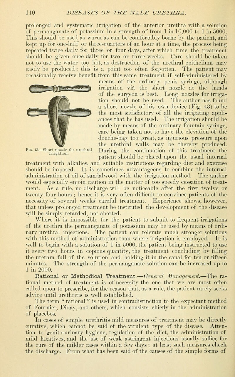 prolonged and systematic irrigation of the anterior urethra with a solution of permanganate of potassium in a strength of from 1 in 10,000 to 1 in 5000. This should be used as warm as can be comfortably borne by the patient, and kept up for one-half or three-quarters of an hour at a time, the process being repeated twice daily for three or four days, after which time the treatment should be given once daily for two or three weeks. Care should be taken not to use the water too hot, as destruction of the urethral epithelium may easily be produced: this is a point too often forgotten. The patient may occasionally receive benefit from this same treatment if self-administered by means of the ordinary penis syringe, although irrigation via the short nozzle at the hands of the surgeon is best. Long nozzles for irriga- tion should not be used. The author has found a short nozzle of his own device (Fig. 43) to be the most satisfactory of all the irrigating appli- ances that he has used. The irrigation should be made by means of the ordinary fountain syringe, care being taken not to have the elevation of the douche-bag too great, as injurious pressure upon the urethral walls may be thereby produced. During the continuation of this treatment the patient should be placed upon the usual internal treatment with alkalies, and suitable restrictions regarding diet and exercise should be imposed. It is sometimes advantageous to combine the internal administration of oil of sandalwood with the irrigation method. The author would especially enjoin caution in the matter of too speedy cessation of treat- ment. As a rule, no discharge will be noticeable after the first twelve or twenty-four hours; hence it is very often difficult to convince patients of the necessity of several weeks' careful treatment. Experience shows, however, that unless prolonged treatment be instituted the development of the disease will be simply retarded, not aborted. Where it is impossible for the patient to submit to frequent irrigations of the urethra the permanganate of potassium may be used by means of ordi- nary urethral injections. The patient can tolerate much stronger solutions with this method of administration than where irrigation is employed. It is well to begin with a solution of 1 in 5000, the patient being instructed to use it every two hours in copious quantity, the treatment concluding by filling the urethra full of the solution and holding it in the canal for ten or fifteen minutes. The strength of the permanganate solution can be increased up to 1 in 2000. Rational or Methodical Treatment.— General Management.—The ra- tional method of treatment is of necessity the one that we are most often called upon to prescribe, for the reason that, as a rule, the patient rarely seeks advice until urethritis is well established. The term  rational is used in contradistinction to the expectant method of Fournier, Diday, and others, which consists chiefly in the administration of placebos. In cases of simple urethritis mild measures of treatment may be directly curative, which cannot be said of the virulent type of the disease. Atten- tion to genito-urinary hygiene, regulation of the diet, the administration of mild laxatives, and the use of weak astringent injections usually suffice for the cure of the milder cases within a few days; at least such measures check the discharge. From what has been said of the causes of the simple forms of