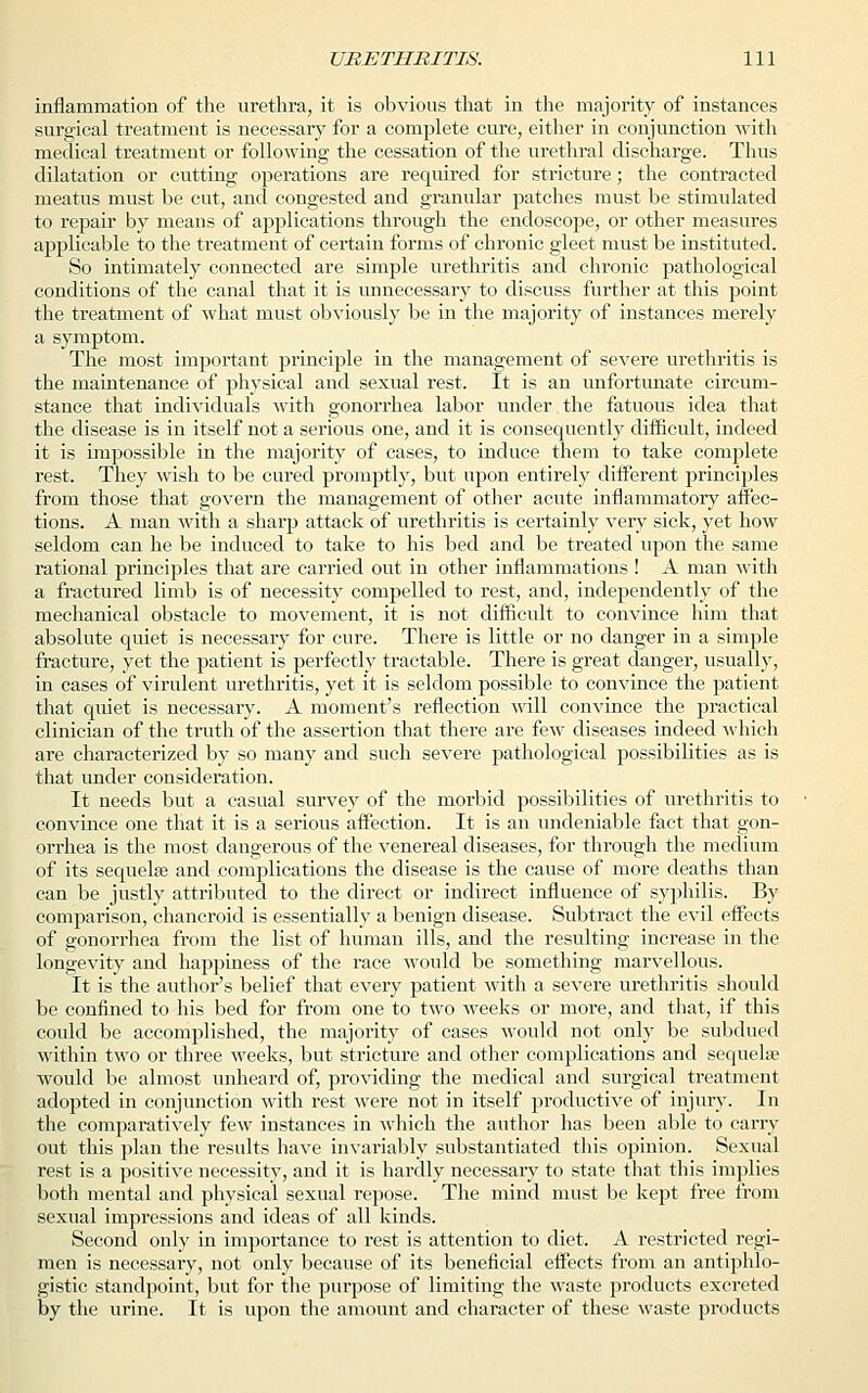 inflammation of the urethra, it is obvious that in the majority of instances surgical treatment is necessary for a complete cure, either in conjunction with medical treatment or following the cessation of the urethral discharge. Thus dilatation or cutting operations are required for stricture; the contracted meatus must be cut, and congested and granular patches must be stimulated to repair by means of applications through the endoscope, or other measures applicable to the treatment of certain forms of chronic gleet must be instituted. So intimately connected are simple urethritis and chronic pathological conditions of the canal that it is unnecessary to discuss further at this point the treatment of what must obviously be in the majority of instances merely a symptom. The most important principle in the management of severe urethritis is the maintenance of physical and sexual rest. It is an unfortunate circum- stance that individuals with gonorrhea labor under the fatuous idea that the disease is in itself not a serious one, and it is consequently difficult, indeed it is impossible in the majority of cases, to induce them to take complete rest. They wish to be cured promptly, but upon entirely different principles from those that govern the management of other acute inflammatory affec- tions. A man with a sharp attack of urethritis is certainly very sick, yet how seldom can he be induced to take to his bed and be treated upon the same rational principles that are carried out in other inflammations ! A man with a fractured limb is of necessity compelled to rest, and, independently of the mechanical obstacle to movement, it is not difficult to convince him that absolute quiet is necessary for cure. There is little or no danger in a simple fracture, yet the patient is perfectly tractable. There is great danger, usually, in cases of virulent urethritis, yet it is seldom possible to convince the patient that quiet is necessary. A moment's reflection will convince the practical clinician of the truth of the assertion that there are few diseases indeed which are characterized by so many and such severe pathological possibilities as is that under consideration. It needs but a casual survey of the morbid possibilities of urethritis to convince one that it is a serious affection. It is an undeniable fact that gon- orrhea is the most dangerous of the venereal diseases, for through the medium of its sequelae and complications the disease is the cause of more deaths than can be justly attributed to the direct or indirect influence of syphilis. By comparison, chancroid is essentially a benign disease. Subtract the evil effects of gonorrhea from the list of human ills, and the resulting increase in the longevity and happiness of the race would be something marvellous. It is the author's belief that every patient with a severe urethritis should be confined to his bed for from one to two weeks or more, and that, if this could be accomplished, the majority of cases would not only be subdued within two or three weeks, but stricture and other complications and sequel* would be almost unheard of, providing the medical and surgical treatment adopted in conjunction with rest were not in itself productive of injury. In the comparatively few instances in which the author has been able to carry out this plan the results have invariably substantiated this opinion. Sexual rest is a positive necessity, and it is hardly necessary to state that this implies both mental and physical sexual repose. The mind must be kept free from sexual impressions and ideas of all kinds. Second only in importance to rest is attention to diet. A restricted regi- men is necessary, not only because of its beneficial effects from an antiphlo- gistic standpoint, but for the purpose of limiting the waste products excreted by the urine. It is upon the amount and character of these waste products