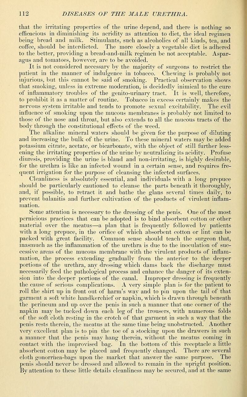 that the irritating properties of the urine depend, and there is nothing so efficacious in diminishing its acridity as attention to diet, the ideal regimen being bread and milk. Stimulants, such as alcoholics of all kinds, tea, and coffee, should be interdicted. The more closely a vegetable diet is adhered to the better, providing a bread-and-milk regimen be not acceptable. Aspar- agus and tomatoes, however, are to be avoided. It is not considered necessary by the majority of surgeons to restrict the patient in the manner of indulgence in tobacco. Chewing is probably not injurious, but this cannot be said of smoking. Practical observation shows that smoking, unless in extreme moderation, is decidedly inimical to the cure of inflammatory troubles of the genito-urinary tract. It is well, therefore, to prohibit it as a matter of routine. Tobacco in excess certainly makes the nervous system irritable and tends to promote sexual excitability. The evil influence of smoking upon the mucous membranes is probably not limited to those of the nose and throat, but also extends to all the mucous tracts of the bodj' through the constitutional effects of the weed. The alkaline mineral waters should be given for the purpose of diluting and increasing the bulk of the urine. To these mineral waters may be added potassium citrate, acetate, or bicarbonate, with the object of still further less- ening the irritating properties of the urine by neutralizing its acidity. Profuse diuresis, providing the urine is bland and non-irritating, is highly desirable, for the urethra is like an infected wound in a certain sense, and requires fre- quent irrigation for the purpose of cleansing the infected surfaces. Cleanliness is absolutely essential, and individuals with a long prepuce should be particularly cautioned to cleanse the parts beneath it thoroughly, and, if possible, to retract it and bathe the glans several times daily, to prevent balanitis and further cultivation of the products of virulent inflam- mation. Some attention is necessary to the dressing of the penis. One of the most pernicious practices that can be adopted is to bind absorbent cotton or other material over the meatus—a plan that is frequently followed by patients with a long prepuce, in the orifice of which absorbent cotton or lint can be packed with great facility. Common sense should teach the surgeon that, inasmuch as the inflammation of the urethra is due to the inoculation of suc- cessive areas of the mucous membrane with the virulent products of inflam- mation, the process extending gradually from the anterior to the deeper portions of the urethra, any dressing which dams back the discharge must necessarily feed the pathological process and enhance the danger of its exten- sion into the deeper portions of the canal. Improper dressing is frequently the cause of serious complications. A very simple plan is for the patient to roll the shirt up in front out of harm's way and to pin upon the tail of that garment a soft white handkerchief or napkin, which is drawn through beneath the perineum and up over the penis in such a manner that one corner of the napkin may be tucked down each leg of the trousers, with numerous folds of the soft cloth resting in the crotch of that garment in such a way that the penis rests therein, the meatus at the same time being unobstructed. Another very excellent plan is to pin the toe of a stocking upon the drawers in such a manner that the penis may hang therein, without the meatus coming in contact with the inrprovised bag. In the bottom of this receptacle a little absorbent cotton may be placed and frequently changed. There are several cloth gonorrhea-bags upon the market that answer the same purpose. The penis should never be dressed and allowed to remain in the upright position. By attention to these little details cleanliness may be secured, and at the same