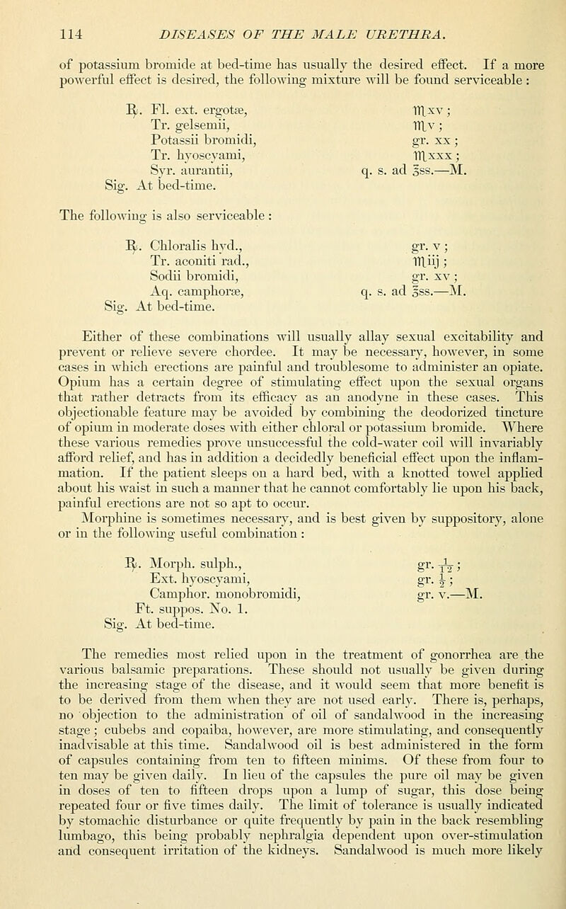 of potassium bromide at bed-time has usually the desired effect. If a more powerful effect is desired, the following mixture will be found serviceable: R. Fl. ext, ergotse, ITlxv; Tr. gelsemii, ITlv; Potassii bromidi, gr. xx ; Tr. hyoscyami, irixxx; Syr. aurantii, q. s. ad §ss.—M. Sig. At bed-time. The following is also serviceable : ty. Chloralis hyd., gr. v ; Tr. aconiti rad., 1T\iij ; Sodii bromidi, gr. xv ; Aq. camphorse, q. s. ad §ss.—M. Sig. At bed-time. Either of these combinations will usually allay sexual excitability and prevent or relieve severe chordee. It may be necessary, however, in some cases in which erections are painful and troublesome to administer an opiate. Opium has a certain degree of stimulating effect upon the sexual organs that rather detracts from its efficacy as an anodyne in these cases. This objectionable feature may be avoided by combining the deodorized tincture of opium in moderate doses with either chloral or potassium bromide. Where these various remedies prove unsuccessful the cold-water coil will invariably afford relief, and has in addition a decidedly beneficial effect upon the inflam- mation. If the patient sleeps on a hard bed, with a knotted towel applied about his waist in such a manner that he cannot comfortably lie upon his back, painful erections are not so apt to occur. Morphine is sometimes necessary, and is best given by suppository, alone or in the following useful combination: R.. Morph. sulph., gr. A% ; Ext. hyoscyami, gr. \ ; Camphor, monobromidi, gr. v.—M. Ft. suppos. No. 1. Sig. At bed-time. The remedies most relied upon in the treatment of gonorrhea are the various balsamic preparations. These should not usually be given during the increasing stage of the disease, and it would seem that more benefit is to be derived from them when they are not used early. There is, perhaps, no objection to the administration of oil of sandalwood in the increasing stage; cubebs and copaiba, however, are more stimulating, and consequently inadvisable at this time. Sandalwood oil is best administered in the form of capsules containing from ten to fifteen minims. Of these from four to ten may be given daily. In lieu of the capsules the pure oil may be given in doses of ten to fifteen drops upon a lump of sugar, this dose being repeated four or five times daily. The limit of tolerance is usually indicated by stomachic disturbance or quite frequently by pain in the back resembling lumbago, this being probably nephralgia dependent upon over-stimulation and consequent irritation of the kidneys. Sandalwood is much more likely