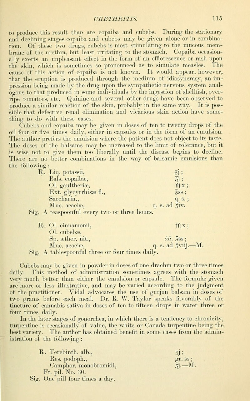 to produce this result than are copaiba and eubebs. During the stationary and declining stages copaiba and eubebs may be given alone or in combina- tion. Of these two drugs, eubebs is most stimulating to the mucous mem- brane of the urethra, but least irritating to the stomach. Copaiba occasion- ally exerts an unpleasant eifect in the form of an efflorescence or rash upon the skin, which is sometimes so pronounced as to simulate measles. The cause of this action of copaiba is not known. It would appear, however, that the eruption is produced through the medium of idiosyncrasy, an im- pression being made by the drug upon the sympathetic nervous system anal- ogous to that produced in some individuals by the ingestion of shellfish, over- ripe tomatoes, etc. Quinine and several other drugs have been observed to produce a similar reaction of the skin, probably in the same way. It is pos- sible that defective renal elimination and vicarious skin action have some- thing to do with these cases. Cubebs and copaiba may be given in doses of ten to twenty drops of the oil four or five times daily, either in capsules or in the form of an emulsion. The author prefers the emulsion where the patient does not object to its taste. The doses of the balsams may be increased to the limit of tolerance, but it is wise not to give them too liberally until the disease begins to decline. There are no better combinations in the way of balsamic emulsions than the following: R> Liq. potassii, 5]) Bals. copaibse, 5J ; 01. gaultherise, 1TLx; Ext. glycyrrhizse ti., Iss; Saccharin., q. s.; Muc. acacise, q. s. ad siv. Sig. A teaspoonful every two or three hours. Tfy. Ol. cinnamomi, ITlx ; 01. cubebse, Sp. aether, nit., da. §ss; Muc. acacise, q. s. ad gviij.—M. Sig. A tablespoonful three or four times daily. Cubebs may be given in powder in doses of one drachm two or three times daily. This method of administration sometimes agrees with the stomach very much better than either the emulsion or capsule. The formula? given are more or less illustrative, and may be varied according to the judgment of the practitioner. Vidal advocates the use of gurjun balsam in doses of two grams before each meal. Dr. R. W. Taylor speaks favorably of the tincture of cannabis sativa in doses of ten to fifteen drops in water three or four times daily. In the later stages of gonorrhea, in which there is a tendency to chronicity, turpentine is occasionally of value, the white or Canada turpentine being the best variety. The author has obtained benefit in some cases from the admin- istration of the following: R. Terebinth, alb., oj ; Res. podoph., gr. ss; Camphor, monobromidi, 3j.—M. Ft. pil. No. 30. Sig. One pill four times a day.