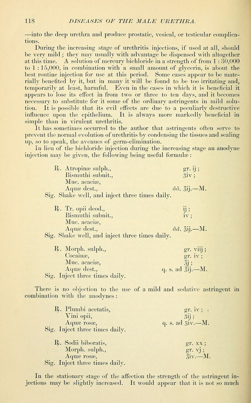 —into the deep urethra and produce prostatic, vesical, or testicular complica- tions. During the increasing stage of urethritis injections, if used at all, should be very mild; the}7 may usually with advantage be dispensed with altogether at this time. A solution of mercury bichloride in a strength of from 1 : 30,000 to 1 : 15,000, in combination with a small amount of glycerin, is about the best routine injection for use at this period. Some cases appear to be mate- rially benefited by it, but in many it will be found to be too irritating and, temporarily at least, harmful. Even in the cases in which it is beneficial it appears to lose its effect in from two or three to ten days, and it becomes necessary to substitute for it some of the ordinary astringents in mild solu- tion. It is possible that its evil effects are due to a peculiarly destructive influence upon the epithelium. It is always more markedly beneficial in simple than in virulent urethritis. It has sometimes occurred to the author that astringents often serve to prevent the normal evolution of urethritis by condensing the tissues and sealing up, so to speak, the avenues of germ-elimination. In lieu of the bichloride injection during the increasing stage an anodyne injection may be given, the following being useful formulae : 1^. Atropinas sulph., gr. ij ; Bismuthi subnit., 3iv; Muc. acacias, Aquas dest., da. sij.—M. Sig. Shake well, and inject three times daily. B/. Tr. opii deod., ij ; Bismutlii subnit., iv; Muc. acacias, Aquas dest., da. §ij.—M. Sig. Shake Ayell, and inject three times daily. B/. Morph. sulph., gr. viij ; Coeainse, gr. iv ; Muc. acacias, §j ; Aquas dest., q. s. ad gij.—M. Sig. Inject three times daily. There is no objection to the use of a mild and sedative astringent in combination with the anodynes: B/. Plumbi acetatis, gr. iv ; . Vini opii, 3ij ; Aquas rosas, q. s. ad siv.—M. Sig. Inject three times daily. 1$!. Sodii biboratis, gr. xx ; Morph. sulph., gr. vj ; Aquas rosas, giv.—M. Sig. Inject three times daily. In the stationary stage of the affection the strength of the astringent in- jections may be slightly increased. It would appear that it is not so much