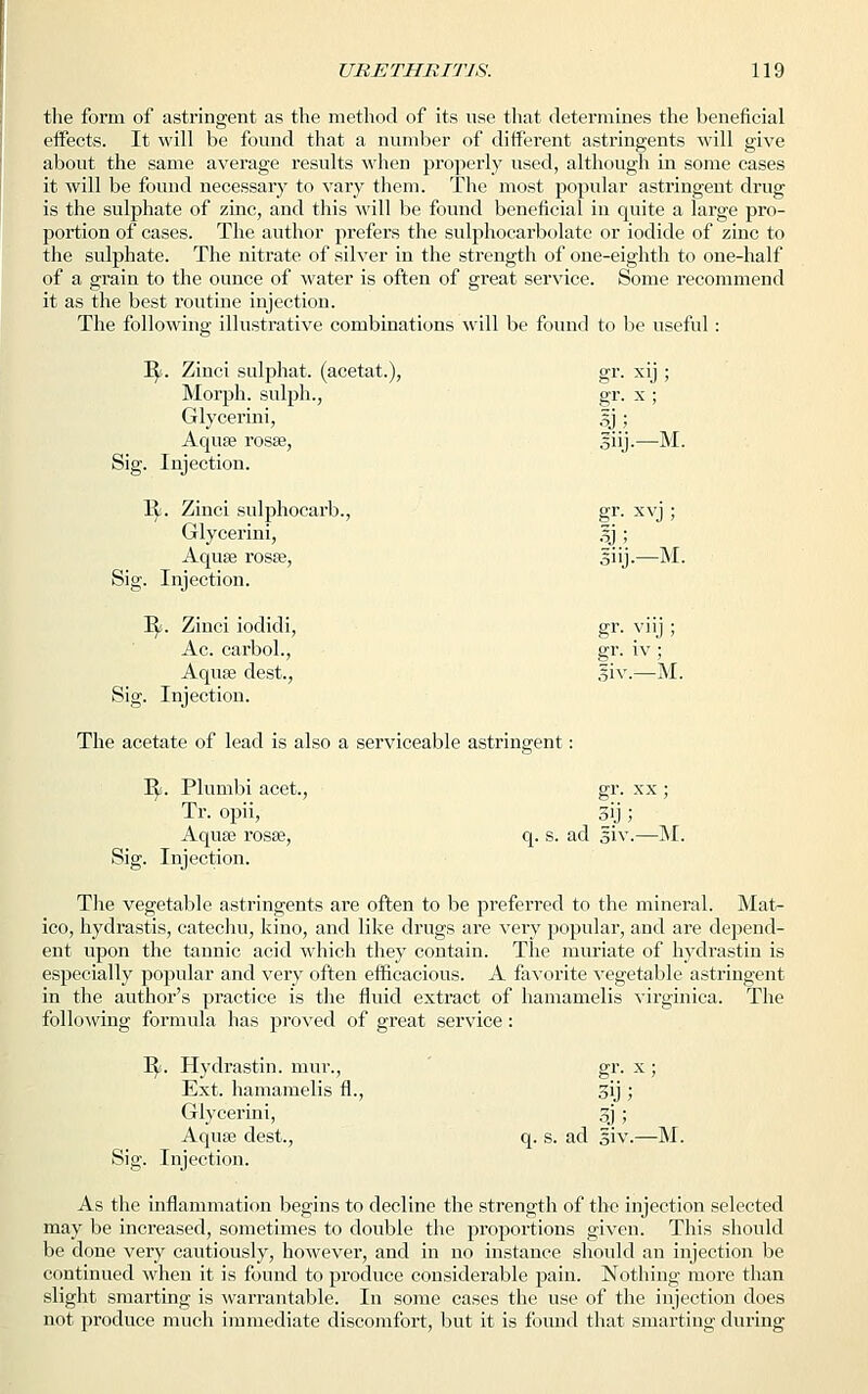 the form of astringent as the method of its use that determines the beneficial effects. It will be found that a number of different astringents will give about the same average results when properly used, although in some cases it will be found necessary to vary them. The most popular astringent drug is the sulphate of zinc, and this will be found beneficial in quite a large pro- portion of cases. The author prefers the sulphocarbolate or iodide of zinc to the sulphate. The nitrate of silver in the strength of one-eighth to one-half of a grain to the ounce of water is often of great service. Some recommend it as the best routine injection. The following illustrative combinations will be found to be useful: Jfy. Zinci sulphat. (acetat.), gr. xij ; Morph. sulph., gr. x ; Glycerini, gj; Aquse rosse, giij.—M. Sig. Injection. 1^. Zinci sulphocarb., gr. xvj ; Glycerini, 5J ; Aquse rosse, giij.—M. Sig. Injection. I^j. Zinci iodidi, gr. viij ; Ac. carbol., gr. iv ; Aqua? dest., |iv.—M. Sig. Injection. The acetate of lead is also a serviceable astringent: I^s. Plumbi acet., gr. xx ; Tr. opii, 3ij; Aquse rosse, q. s. ad siv.—M. Sig. Injection. Tire vegetable astringents are often to be preferred to the mineral. Mat- ico, hydrastis, catechu, kino, and like drugs are very popular, and are depend- ent upon the tannic acid which they contain. The muriate of hydrastin is especially popular and very often efficacious. A favorite vegetable astringent in the author's practice is the fluid extract of hamamelis virginica. The following formula has proved of great service : Tfy. Hydrastin. mur., gr. x ; Ext. hamamelis fl., 3ij ; Glycerini, gj; Aquse dest., q. s. ad §iv.—M. Sig. Injection. As the inflammation begins to decline the strength of the injection selected may be increased, sometimes to double the proportions given. This should be done very cautiously, however, and in no instance should an injection be continued when it is found to produce considerable pain. Nothing more than slight smarting is warrantable. In some cases the use of the injection does not produce much immediate discomfort, but it is found that smarting during