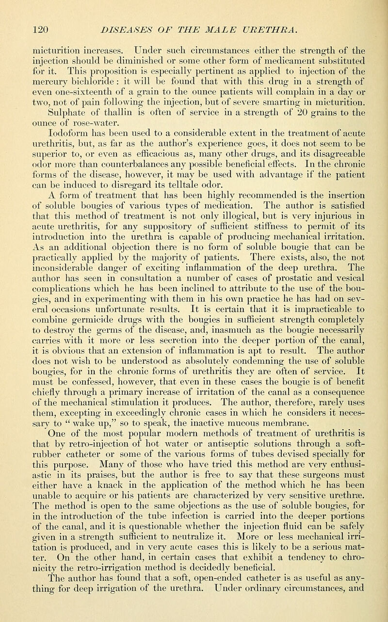 micturition increases. Under such circumstances either the strength of the injection should be diminished or some other form of medicament substituted for it. This proposition is especially pertinent as applied to injection of the mercury bichloride: it will be found that with this drug in a strength of even one-sixteenth of a grain to the ounce patients will complain in a day or two, not of pain following the injection, but of severe smarting in micturition. Sulphate of thallin is often of service in a strength of 20 grains to the ounce of rose-water. Iodoform has been used to a considerable extent in the treatment of acute urethritis, but, as far as the author's experience goes, it does not seem to be superior to, or even as efficacious as, many other drugs, and its disagreeable odor more than counterbalances any possible beneficial effects. In the chronic forms of the disease, however, it may be used with advantage if the patient can be induced to disregard its telltale odor. A form of treatment that has been highly recommended is the insertion of soluble bougies of various types of medication. The author is satisfied that this method of treatment is not only illogical, but is very injurious in acute urethritis, for any suppository of sufficient stiffness to permit of its introduction into the urethra is capable of producing mechanical irritation. As an additional objection there is no form of soluble bougie that can be practically applied by the majority of patients. There exists, also, the not inconsiderable danger of exciting inflammation of the deep urethra. The author has seen in consultation a number of cases of prostatic and vesical complications which he has been inclined to attribute to the use of the bou- gies, and in experimenting with them in his own practice he has had on sev- eral occasions unfortunate results. It is certain that it is impracticable to combine germicide drugs with the bougies in sufficient strength completely to destroy the germs of the disease, and, inasmuch as the bougie necessarily carries with it more or less secretion into the deeper portion of the canal, it is obvious that an extension of inflammation is apt to result. The author does not wish to be understood as absolutely condemning the use of soluble bougies, for in the chronic forms of urethritis they are often of service. It must be confessed, however, that even in these cases the bougie is of benefit chiefly through a primary increase of irritation of the canal as a consequence of the mechanical stimulation it produces. The author, therefore, rarely uses them, excepting in exceedingly chronic cases in which he considers it neces- sary to  wake up, so to speak, the inactive mucous membrane. One of the most popular modern methods of treatment of urethritis is that by retro-injection of hot water or antiseptic solutions through a soft- rubber catheter or some of the various forms of tubes devised specially for this purpose. Many of those who have tried this method are very enthusi- astic in its praises, but the author is free to say that these surgeons must either have a knack in the application of the method which he has been unable to acquire or his patients are characterized by very sensitive urethrse. The method is open to the same objections as the use of soluble bougies, for in the introduction of the tube infection is carried into the deeper portions of the canal, and it is questionable whether the injection fluid can be safely given in a strength sufficient to neutralize it. More or less mechanical irri- tation is produced, and in very acute cases this is likely to be a serious mat- ter. On the other hand, in certain cases that exhibit a tendency to chro- nicity the retro-irrigation method is decidedly beneficial. The author has found that a soft, open-ended catheter is as useful as any- thing for deep irrigation of the urethra. Under ordinary circumstances, and
