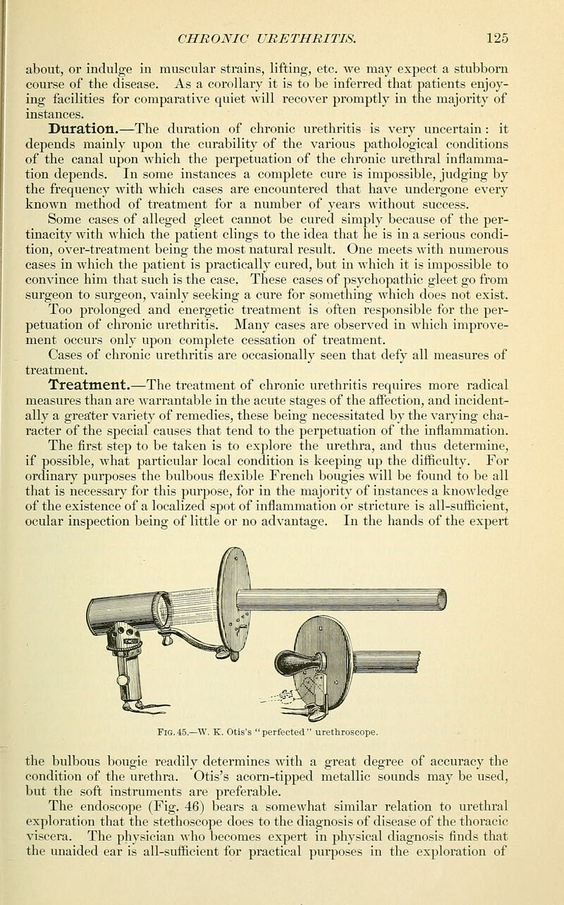 about, or indulge in muscular strains, lifting, etc. we may expect a stubborn course of the disease. As a corollary it is to be inferred that patients enjoy- ing facilities for comparative quiet will recover promptly in the majority of instances. Duration.—The duration of chronic urethritis is very uncertain: it depends mainly upon the curability of the various pathological conditions of the canal upon which the perpetuation of the chronic urethral inflamma- tion depends. In some instances a complete cure is impossible, judging by the frequency with which cases are encountered that have undergone every known method of treatment for a number of years without success. Some cases of alleged gleet cannot be cured simply because of the per- tinacity with which the patient clings to the idea that he is in a serious condi- tion, over-treatment being the most natural result. One meets with numerous cases in which the patient is practically cured, but in which it is impossible to convince him that such is the case. These cases of psychopathic gleet go from surgeon to surgeon, vainly seeking a cure for something which does not exist. Too prolonged and energetic treatment is often responsible for the per- petuation of chronic urethritis. Many cases are observed in which improve- ment occurs only upon complete cessation of treatment. Cases of chronic urethritis are occasionally seen that defy all measures of treatment. Treatment.—The treatment of chronic urethritis requires more radical measures than are warrantable in the acute stages of the affection, and incident- ally a greater variety of remedies, these being necessitated by the varying cha- racter of the special causes that tend to the perpetuation of the inflammation. The first step to be taken is to explore the urethra, and thus determine, if possible, what particular local condition is keeping up the difficulty. For ordinary purposes the bulbous flexible French bougies will be found to be all that is necessary for this purpose, for in the majority of instances a knowledge of the existence of a localized spot of inflammation or stricture is all-sufficient, ocular inspection being of little or no advantage. In the hands of the expert Fig.45.—W. K. Otis's perfected urethroscope. the bulbous bougie readily determines with a great degree of accuracy the condition of the urethra. Otis's acorn-tipped metallic sounds may be used, but the soft instruments are preferable. The endoscope (Fig. 46) bears a somewhat similar relation to urethral exploration that the stethoscope does to the diagnosis of disease of the thoracic viscera. The physician who becomes expert in physical diagnosis finds that the unaided ear is all-sufficient for practical purposes in the exploration of
