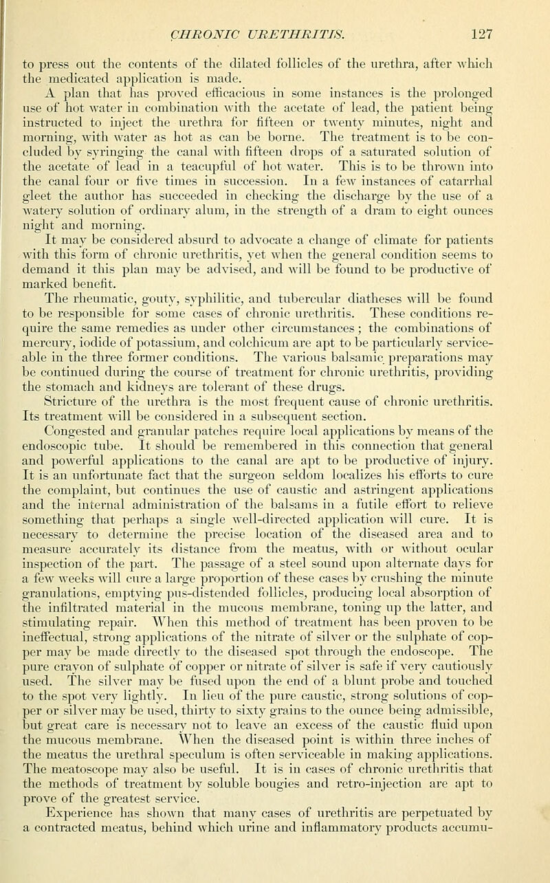to press out the contents of the dilated follicles of the urethra, after which the medicated application is made. A plan that has proved efficacious in some instances is the prolonged use of hot water in combination with the acetate of lead, the patient being instructed to inject the urethra for fifteen or twenty minutes, night and morning, with water as hot as can be borne. The treatment is to be con- cluded by syringing the canal with fifteen drops of a saturated solution of the acetate of lead in a teacupful of hot water. This is to be thrown into the canal four or five times in succession. In a few instances of catarrhal gleet the author has succeeded in checking the discharge by the use of a watery solution of ordinary alum, in the strength of a dram to eight ounces night and morning. It may be considered absurd to advocate a change of climate for patients with this form of chronic urethritis, yet when the general condition seems to demand it this plan may be advised, and will be found to be productive of marked benefit. The rheumatic, gouty, syphilitic, and tubercular diatheses will be found to be responsible for some cases of chronic urethritis. These conditions re- quire the same remedies as under other circumstances; the combinations of mercury, iodide of potassium, and colchicum are apt to be particularly service- able in the three former conditions. The various balsamic preparations may be continued during the course of treatment for chronic urethritis, providing the stomach and kidneys are tolerant of these drugs. Stricture of the urethra is the most frequent cause of chronic urethritis. Its treatment will be considered in a subsequent section. Congested and granular patches require local applications by means of the endoscopic tube. It should be remembered in this connection that general and powerful applications to the canal are apt to be productive of injury. It is an unfortunate fact that the surgeon seldom localizes his efforts to cure the complaint, but continues the use of caustic and astringent applications and the internal administration of the balsams in a futile effort to relieve something that perhaps a single well-directed application will cure. It is necessary to determine the precise location of the diseased area and to measure accurately its distance from the meatus, with or without ocular inspection of the part. The passage of a steel sound upon alternate days for a few weeks will cure a large proportion of these cases by crushing the minute granulations, emptying pus-distended follicles, producing local absorption of the infiltrated material in the mucous membrane, toning up the latter, and stimulating repair. When this method of treatment has been proven to be ineffectual, strong applications of the nitrate of silver or the sulphate of cop- per may be made directly to the diseased spot through the endoscope. The pure crayon of sulphate of copper or nitrate of silver is safe if very cautiously used. The silver may be fused upon the end of a blunt probe and touched to the spot very lightly. In lieu of the pure caustic, strong solutions of cop- per or silver may be used, thirty to sixty grains to the ounce being admissible, but great care is necessary not to leave an excess of the caustic fluid upon the mucous membrane. When the diseased point is within three inches of the meatus the urethral speculum is often serviceable in making applications. The meatoscope may also be useful. It is in cases of chronic urethritis that the methods of treatment by soluble bougies and retro-injection are apt to prove of the greatest service. Experience has shown that many cases of urethritis are perpetuated by a contracted meatus, behind which urine and inflammatory products accumu-