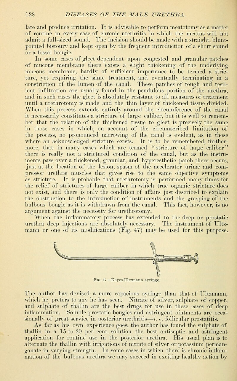 late and produce irritation. It is advisable to perform meatotoniy as a matter of routine in every case of chronic urethritis in which the meatus will not admit a full-sized sound. The incision should be made with a straight, blunt- pointed bistoury and kept open by the frequent introduction of a short sound or a fossal bougie. In some cases of gleet dependent upon congested and granular patches of mucous membrane there exists a slight thickening of the underlying mucous membrane, hardly of sufficient importance to be termed a stric- ture, yet requiring the same treatment, and eventually terminating in a constriction of the lumen of the canal. These patches of tough and resil- ient infiltration are usually found in the pendulous portion of the urethra, and in such cases the gleet is absolutely resistant to all measures of treatment until a urethrotomy is made and the thin layer of thickened tissue divided. When this process extends entirely around the circumference of the canal it necessarily constitutes a stricture of large caliber, but it is well to remem- ber that the relation of the thickened tissue to gleet is precisely the same in those cases in which, on account of the circumscribed limitation of the process, no pronounced narrowing of the canal is evident, as in those where an acknowledged stricture exists. It is to be remembered, further- more, that in many cases which are termed stricture of large caliber there is really not a strictured condition of the canal, but as the instru- ments pass over a thickened, granular, and hyperesthetic patch there occurs, just at the location of the lesion, spasm of the accelerator urinse and com- pressor urethra? muscles that gives rise to the same objective symptoms as stricture. It is probable that urethrotomy is performed many times for the relief of strictures of large caliber in which true organic stricture does not exist, and there is only the condition of affairs just described to explain the obstruction to the introduction of instruments and the grasping of the bulbous bougie as it is withdrawn from the canal. This fact, however, is no argument against the necessity for urethrotomy. When the inflammatory process has extended to the deep or prostatic urethra deep injections are absolutely necessary. The instrument of Ultz- mann or one of its modifications (Fig. 47) may be used for this purpose. Fig. 47.—Keyes-Ultzmann syringe. The author has devised a more capacious syringe than that of Ultzmann, which he prefers to any he has seen. Nitrate of silver, sulphate of copper, and sulphate of thallin are the best drugs for use in these cases of deep inflammation. Soluble prostatic bougies and astringent ointments are occa- sionally of great service in posterior urethritis—i. e. follicular prostatitis. As far as his own experience goes, the author has found the sulphate of thallin in a 15 to 20 per cent, solution the best antiseptic and astringent application for routine use in the posterior urethra. His usual plan is to alternate the thallin with irrigations of nitrate of silver or potassium perman- ganate in varying strength. In some cases in which there is chronic inflam- mation of the bulbous urethra we may succeed in exciting healthy action by