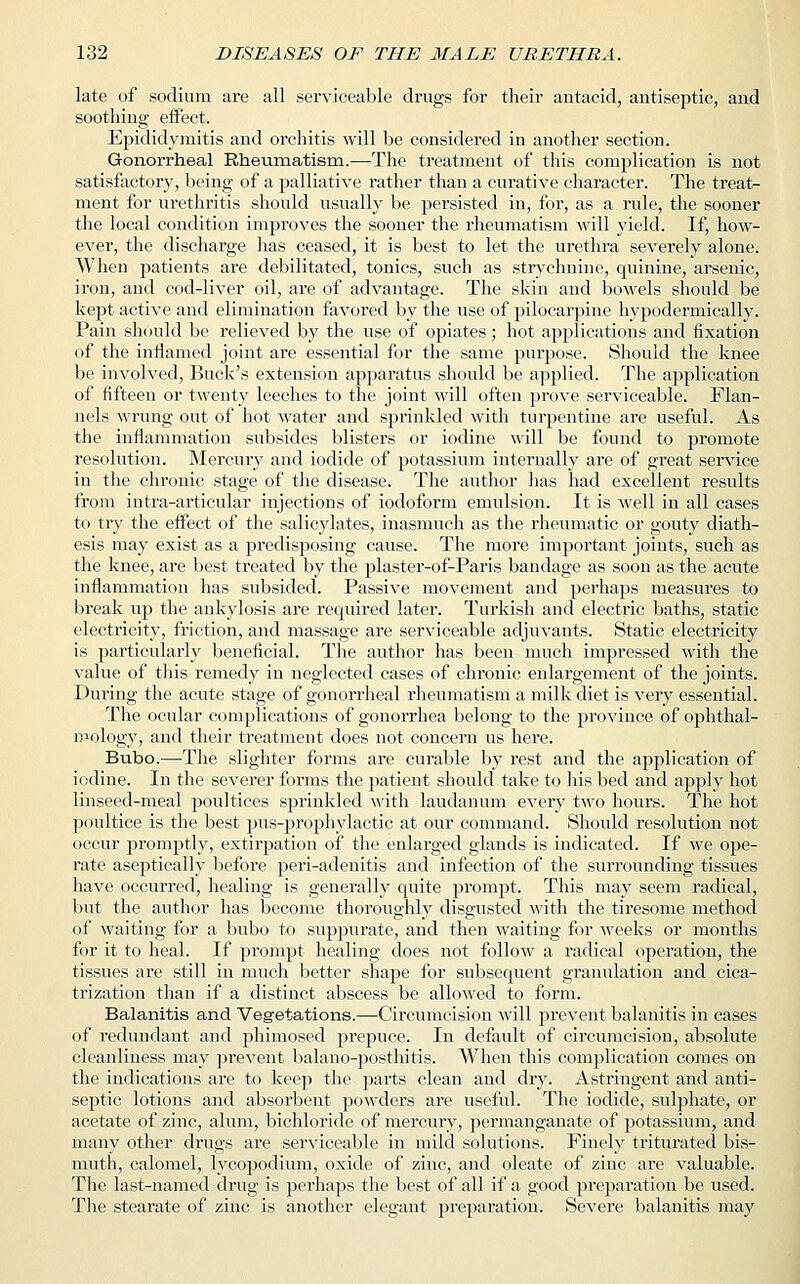 late of sodium are all serviceable drugs for their antacid, antiseptic, and soothing effect. Epididymitis and orchitis will be considered in another section. Gonorrheal Rheumatism.—The treatment of this complication is not satisfactory, being of a palliative rather than a curative character. The treat- ment for urethritis should usually be persisted in, for, as a rule, the sooner the local condition improves the sooner the rheumatism will yield. If, how- ever, the discharge has ceased, it is best to let the urethra severely alone. When patients are debilitated, tonics, such as strychnine, quinine, arsenic, iron, and cod-liver oil, are of advantage. The skin and bowels should be kept active and elimination favored by the use of pilocarpine hypodermically. Pain should be relieved by the use of opiates; hot applications and fixation of the inflamed joint are essential for the same purpose. Should the knee be involved, Buck's extension apparatus should be applied. The application of fifteen or twenty leeches to the joint will often prove serviceable. Flan- nels wrung out of hot water and sprinkled with turpentine are useful. As the inflammation subsides blisters or iodine will be found to promote resolution. Mercury and iodide of potassium internally are of great service in the chronic stage of the disease. The author has had excellent results from intra-articular injections of iodoform emulsion. It is well in all cases to try the effect of the salicylates, inasmuch as the rheumatic or gouty diath- esis may exist as a predisposing cause. The more important joints, such as the knee, are best treated by the plaster-of-Paris bandage as soon as the acute inflammation has subsided. Passive movement and perhaps measures to break up the ankylosis are required later. Turkish and electric baths, static electricity, friction, and massage are serviceable adjuvants. Static electricity is particularly beneficial. The author has been much impressed with the value of this remedy in neglected cases of chronic enlargement of the joints. During the acute stage of gonorrheal rheumatism a milk diet is very essential. The ocular complications of gonorrhea belong to the province of ophthal- mology; and their treatment does not concern us here. Bubo.—The slighter forms are curable by rest and the application of iodine. In the severer forms the patient should take to his bed and apply hot linseed-meal poultices sprinkled with laudanum every two hours. The hot poultice is the best pus-prophylactic at our command. Should resolution not occur promptly, extirpation of the enlarged glands is indicated. If we oj>e- rate aseptically before peri-adenitis and infection of the surrounding tissues have occurred, healing is generally quite prompt. This may seem radical, but the author has become thoroughly disgusted with the tiresome method of waiting for a bubo to suppurate, and then waiting for weeks or months for it to heal. If prompt healing does not follow a radical operation, the tissues are still in much better shape for subsequent granulation and cica- trization than if a distinct abscess be allowed to form. Balanitis and Vegetations.—Circumcision will prevent balanitis in cases of redundant and phimosed prepuce. In default of circumcision, absolute cleanliness may prevent balano-posthitis. When this complication comes on the indications are to keep the parts clean and dry. Astringent and anti- septic lotions and absorbent powders are useful. The iodide, sulphate, or acetate of zinc, alum, bichloride of mercury, permanganate of potassium, and many other drugs are serviceable in mild solutions. Finely triturated bis- muth, calomel, lycopodium, oxide of zinc, and oleate of zinc are valuable. The last-named drug is perhaps the best of all if a good preparation be used. The stearate of zinc is another elegant preparation. Severe balanitis may