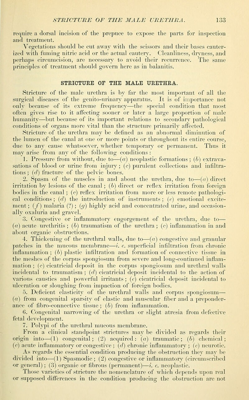 require a dorsal incision of the prepuce to expose the parts for inspection and treatment. Vegetations should be cut away with the scissors and their bases cauter- ized with fuming nitric acid or the actual cautery. Cleanliness, dryness, and perhaps circumcision, are necessary to avoid their recurrence. The same principles of treatment should govern here as in balanitis. STRICTURE OF THE MALE URETHRA. Stricture of the male urethra is by far the most important of all the surgical diseases of the genito-urinary apparatus. It is of importance not only because of its extreme frequency—the special condition that most often gives rise to it affecting sooner or later a large proportion of male humanity—but because of its important relations to secondary pathological conditions of organs more vital than the structure primarily affected. Stricture of the urethra may be defined as an abnormal diminution of the lumen of the canal at one or more points or throughout its entire course, due to any cause whatsoever, whether temporary or permanent. Thus it may arise from any of the following conditions: 1. Pressure from without, due to—(a) neoplastic formations; (b) extrava- sations of blood or urine from injury ; (c) purulent collections and infiltra- tions ; (c?) fracture of the pelvic bones. 2. Spasm of the muscles in and about the urethra, due to—(a) direct irritation by lesions of the canal; (b) direct or reflex irritation from foreign bodies in the canal; (c) reflex irritation from more or less remote pathologi- cal conditions; (d) the introduction of instruments; (e) emotional excite- ment ; (/) malaria (?); (g) highly acid and concentrated urine, and occasion- ally oxaluria and gravel. 3. Congestive or inflammatory engorgement of the urethra, due to— (a) acute urethritis ; (6) traumatism of the urethra; (c) inflammation in and about organic obstructions. 4. Thickening of the urethral walls, due to—(a) congestive and granular patches in the mucous membrane—i. e. superficial infiltration from chronic inflammation ; (6) plastic infiltration and formation of connective tissue in the meshes of the corpus spongiosum from severe and long-continued inflam- mation ; (c) cicatricial deposit in the corpus spongiosum and urethral walls incidental to traumatism ; (cl) cicatricial deposit incidental to the action of various caustics and powerful irritants; (e) cicatricial deposit incidental to ulceration or sloughing from impaction of foreign bodies. 5. Deficient elasticity of the urethral walls and corpus spongiosum— (a) from congenital sparsity of elastic and muscular fiber and a preponder- ance of fibro-connective tissue; (b) from inflammation. 6. Congenital narrowing of the urethra or slight atresia from defective fetal development. 7. Polypi of the urethral mucous membrane. From a clinical standpoint strictures may be divided as regards their origin into—(1) congenital; (2) acquired: (a) traumatic; (6) chemical; (c) acute inflammatory or congestive ; (d) chronic inflammatory ; (e) neurotic. As regards the essential condition producing the obstruction they may be divided into—(1) Spasmodic; (2) congestive or inflammatory (circumscribed or general); (3) organic or fibrous (permanent)—i. e. neoplastic. Those varieties of stricture the nomenclature of which depends upon real or supposed differences in the condition producing the obstruction are not