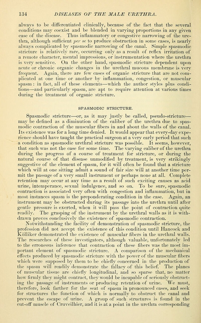 always to be differentiated clinically, because of the fact that the several conditions may coexist and be blended in varying proportions in any given case of the disease. Thus inflammatory or congestive narrowing of the ure- thra, although sufficient per se to produce obstruction in some cases, is nearly always complicated by spasmodic narrowing of the canal. Simple spasmodic stricture is relatively rare, occurring only as a result of reflex irritation of a remote character, mental impressions, or instrumentation where the urethra is very sensitive. On the other hand, spasmodic stricture dependent upon acute or chronic organic changes in the urethral mucous membrane is very frequent. Again, there are few cases of organic stricture that are not com- plicated at one time or another by inflammation, congestion, or muscular spasm : in fact, all of these elements—which the author styles plus condi- tions—and particularly spasm, are apt to require attention at various times during the treatment of organic stricture. SPASMODIC STRICTURE. Spasmodic stricture—or, as it may justly be called, pseudo-stricture— may be defined as a diminution of the caliber of the urethra due to spas- modic contraction of the muscular fibers in and about the walls of the canal. Its existence was for a long time denied. It would appear that every-day expe- rience should have taught the practical surgeon at a very early period that such a condition as spasmodic urethral stricture was possible. It seems, however, that such was not the case for some time. The varying caliber of the urethra during the progress of a course of treatment for stricture, or during the natural course of that disease unmodified by treatment, is very strikingly suggestive of the element of spasm, for it will often be found that a stricture which will at one sitting admit a sound of fair size will at another time per- mit the passage of a very small instrument or perhaps none at all. Complete retention may occur at any time as a result of such exciting causes as acid urine, intemperance, sexual indulgence, and so on. To be sure, spasmodic contraction is associated very often with congestion and inflammation, but in most instances spasm is the preponderating condition in the case. Again, an instrument may be obstructed during its passage into the urethra until after gentle pressure is exerted, when it will pass the point of contraction quite readily. The grasping of the instrument by the urethral walls as it is with- drawn proves conclusively the existence of spasmodic contraction. Notwithstanding the facility of demonstration of spasmodic stricture, the profession did not accept the existence of this condition until Hancock and Kolliker demonstrated the existence of muscular fibers in the urethral walls. The researches of these investigators, although valuable, unfortunately led to the erroneous inference that contraction of these fibers was the most im- portant element of spasmodic stricture. A comparison of the mechanical effects produced by spasmodic stricture with the power of the muscular fibers which were supposed by them to be chiefly concerned in the production of the spasm will readily demonstrate the fallacy of this belief. The planes of muscular tissue are chiefly longitudinal, and so sparse that, no matter how firmly they might contract, they would be incapable of seriously obstruct- ing the passage of instruments or producing retention of urine. We must, therefore, look farther for the seat of spasm in pronounced cases, and seek for structures the function of which is normally to obstruct the canal and prevent the escape of urine. A group of such structures is found in the cut-off muscle of Cruveilhier, and it is at a point in the urethra corresponding