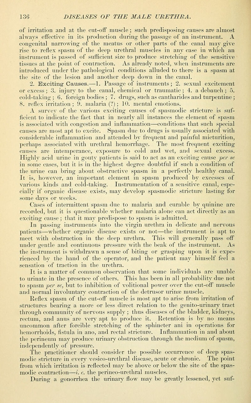 of irritation and at the cut-off muscle; such predisposing causes are almost always effective in its production during the passage of an instrument. A congenital narrowing of the meatus or other parts of the canal may give rise to reflex spasm of the deep urethral muscles in any case in which an instrument is passed of sufficient size to produce stretching of the sensitive tissues at the point of contraction. As already noted, when instruments are introduced under the pathological conditions alluded to there is a spasm at the site of the lesion and another deep down in the canal. 2. Exciting-Causes.—1. Passage of instruments; 2. sexual excitement or excess; 3. injury to the canal, chemical or traumatic; 4. a debauch ; 5. cold-taking; 6. foreign bodies ; 7. drugs, such as cantharides and turpentine ; 8. reflex irritation; 9. malaria (?); 10. mental emotions. A survey of the various exciting causes of spasmodic stricture is suf- ficient to indicate the fact that in nearly all instances the element of spasm is associated with congestion and inflammation—conditions that such special causes are most apt to excite. Spasm due to drugs is usually associated with considerable inflammation and attended by frequent and painful micturition, perhaps associated with urethral hemorrhage. The most frequent exciting causes are intemperance, exposure to cold and wet, and sexual excess. Highly acid urine in gouty patients is said to act as an exciting cause per se in some cases, but it is in the highest degree doubtful if such a condition of the urine can bring about obstructive spasm in a perfectly healthy canal. It is, however, an important element in spasm produced by excesses of various kinds and cold-taking. Instrumentation of a sensitive canal, espe- cially if organic disease exists, may develop spasmodic stricture lasting for some days or weeks. Cases of intermittent spasm due to malaria and curable by quinine are recorded, but it is questionable whether malaria alone can act directly as an exciting cause; that it may predispose to spasm is admitted. In passing instruments into the virgin urethra in delicate and nervous patients—whether organic disease exists or not—the instrument is apt to meet with obstruction in the deep urethra. This will generally pass off under gentle and continuous pressure with the beak of the instrument. As the instrument is withdrawn a sense of biting or grasping upon it is expe- rienced by the hand of the operator, and the patient may himself feel a sensation of traction in the urethra. It is a matter of common observation that some individuals are unable to urinate in the presence of others. This has been in all probability due not to spasm per se, but to inhibition of volitional power over the cut-off' muscle and normal involuntary contraction of the detrusor urinse muscle. Reflex spasm of the cut-off muscle is most apt to arise from irritation of structures bearing a more or less direct relation to the genito-urinary tract through community of nervous supply ; thus diseases of the bladder, kidneys, rectum, and anus are very apt to produce it. Retention is by no means uncommon after forcible stretching of the sphincter ani in operations for hemorrhoids, fistula in ano, and rectal stricture. Inflammation in and about the perineum may produce urinary obstruction through the medium of spasm, independently of pressure. The practitioner should consider the possible occurrence of deep spas- modic stricture in every vesico-urethral disease, acute or chronic. The point from which irritation is reflected may be above or below the site of the spas- modic contraction—i. e. the perineo-urethral muscles. During a gonorrhea the urinary flow may be greatly lessened, yet suf-