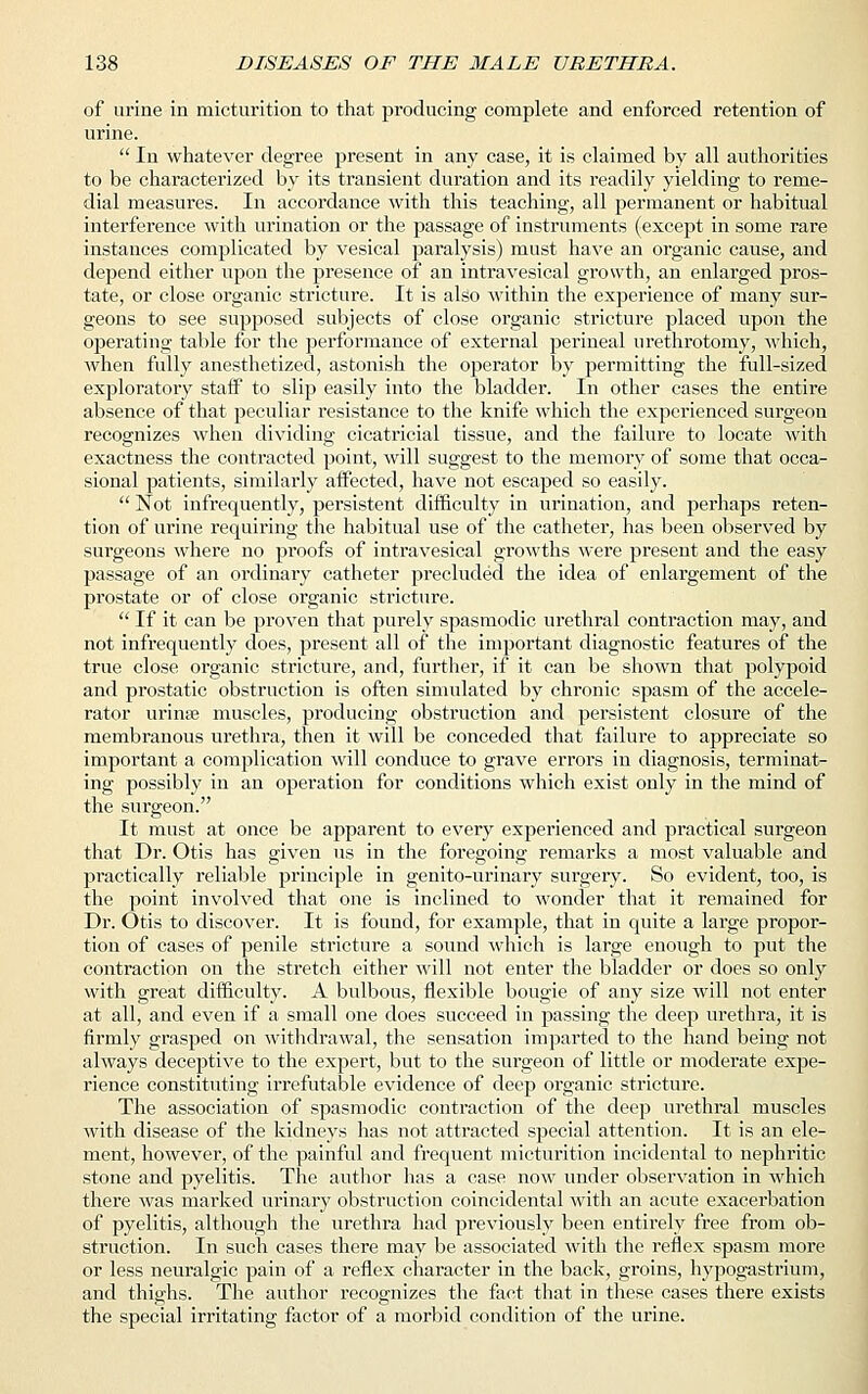 of urine in micturition to that producing complete and enforced retention of urine.  In whatever degree present in any case, it is claimed by all authorities to be characterized by its transient duration and its readily yielding to reme- dial measures. In accordance with this teaching, all permanent or habitual interference with urination or the passage of instruments (except in some rare instances complicated by vesical paralysis) must have an organic cause, and depend either upon the presence of an intravesical growth, an enlarged pros- tate, or close organic stricture. It is also within the experience of many sur- geons to see supposed subjects of close organic stricture placed upon the operating table for the performance of external perineal urethrotomy, which, when fully anesthetized, astonish the operator by permitting the full-sized exploratory staff to slip easily into the bladder. In other cases the entire absence of that peculiar resistance to the knife which the experienced surgeon recognizes when dividing cicatricial tissue, and the failure to locate with exactness the contracted point, will suggest to the memory of some that occa- sional patients, similarly affected, have not escaped so easily.  Not infrequently, persistent difficulty in urination, and perhaps reten- tion of urine requiring the habitual use of the catheter, has been observed by surgeons where no proofs of intravesical growths were present and the easy passage of an ordinary catheter precluded the idea of enlargement of the prostate or of close organic stricture.  If it can be proven that purely spasmodic urethral contraction may, and not infrequently does, present all of the important diagnostic features of the true close organic stricture, and, further, if it can be shown that polypoid and prostatic obstruction is often simulated by chronic spasm of the accele- rator urime muscles, producing obstruction and persistent closure of the membranous urethra, then it will be conceded that failure to appreciate so important a complication will conduce to grave errors in diagnosis, terminat- ing possibly in an operation for conditions which exist only in the mind of the surgeon. It must at once be apparent to every experienced and practical surgeon that Dr. Otis has given us in the foregoing remarks a most valuable and practically reliable principle in genito-urinary surgery. So evident, too, is the point involved that one is inclined to wonder that it remained for Dr. Otis to discover. It is found, for example, that in quite a large propor- tion of cases of penile stricture a sound -which is large enough to put the contraction on the stretch either will not enter the bladder or does so only with great difficulty. A bulbous, flexible bougie of any size will not enter at all, and even if a small one does succeed in passing the deep urethra, it is firmly grasped on withdrawal, the sensation imparted to the hand being not always deceptive to the expert, but to the surgeon of little or moderate expe- rience constituting irrefutable evidence of deep organic stricture. The association of spasmodic contraction of the deep urethral muscles with disease of the kidneys has not attracted special attention. It is an ele- ment, however, of the painful and frequent micturition incidental to nephritic stone and pyelitis. The author has a case now under observation in which there was marked urinary obstruction coincidental with an acute exacerbation of pyelitis, although the urethra had previously been entirely free from ob- struction. In such cases there may be associated with the reflex spasm more or less neuralgic pain of a reflex character in the back, groins, hypogastrium, and thighs. The author recognizes the fact that in these cases there exists the special irritating factor of a morbid condition of the urine.