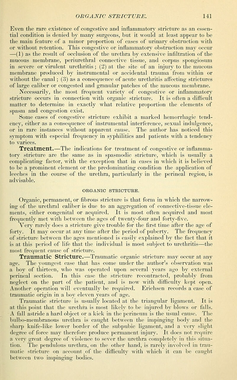Even the rare existence of congestive and inflammatory stricture as an essen- tial condition is denied by many surgeons, but it would at least appear to be the main feature of a minor proportion of cases of urinary obstruction with or without retention. This congestive or inflammatory obstruction may occur —(1) as the result of occlusion of the urethra by extensive infiltration of the mucous membrane, periurethral connective tissue, and corpus spongiosum in severe or virulent urethritis; (2) at the site of an injury to the mucous membrane produced by instrumental or accidental trauma from within or without the canal; (3) as a consequence of acute urethritis affecting strictures of large caliber or congested and granular patches of the mucous membrane. Necessarily, the most frequent variety of congestive or inflammatory stricture occurs in connection with organic stricture. It is often a difficult matter to determine in exactly what relative proportion the elements of spasm and congestion exist. Some cases of congestive stricture exhibit a marked hemorrhagic tend- ency, either as a consequence of instrumental interference, sexual indulgence, or in rare instances without apparent cause. The author has noticed this symptom with especial frequency in syphilitics and patients with a tendency to varices. Treatment.—The indications for treatment of congestive or inflamma- tory stricture are the same as in spasmodic stricture, which is usually a complicating factor, with the exception that in cases in which it is believed to be a prominent element or the predominating condition the application of leeches in the course of the urethra, particularly in the perineal region, is advisable. ORGANIC STRICTURE. Organic, permanent, or fibrous stricture is that form in which the narrow- ing of the urethral caliber is due to an aggregation of connective-tissue ele- ments, either congenital or acquired. It is most often acquired and most frequently met with between the ages of twenty-four and forty-five. Very rarely does a stricture give trouble for the first time after the age of forty. It may occur at any time after the period of puberty. The frequency of stricture between the ages mentioned is easily explained by the fact that it is at this period of life that the individual is most subject to urethritis—the most frequent cause of stricture. Traumatic Stricture.—Traumatic organic stricture may occur at any age. The youngest case that has come under the author's observation was a boy of thirteen, who was operated upon several years ago by external perineal section. In this case the stricture recontracted, probably from neglect on the part of the patient, and is now with difficulty kept open. Another operation will eventually be required. Erichsen records a case of traumatic origin in a boy eleven years of age. Traumatic stricture is usually located at the triangular ligament. It is at this point that the urethra is most likely to be injured by blows or falls. A fall astride a hard object or a kick in the perineum is the usual cause. The bulbo-membranous urethra is caught between the impinging body and the sharp knife-like lower border of the subpubic ligament, and a very slight degree of force may therefore produce permanent injury. It does not require a very great degree of violence to sever the urethra completely in this situa- tion. The pendulous urethra, on the other hand, is rarely involved in trau- matic stricture on account , of the difficulty with which it can be caught between two impinging bodies.