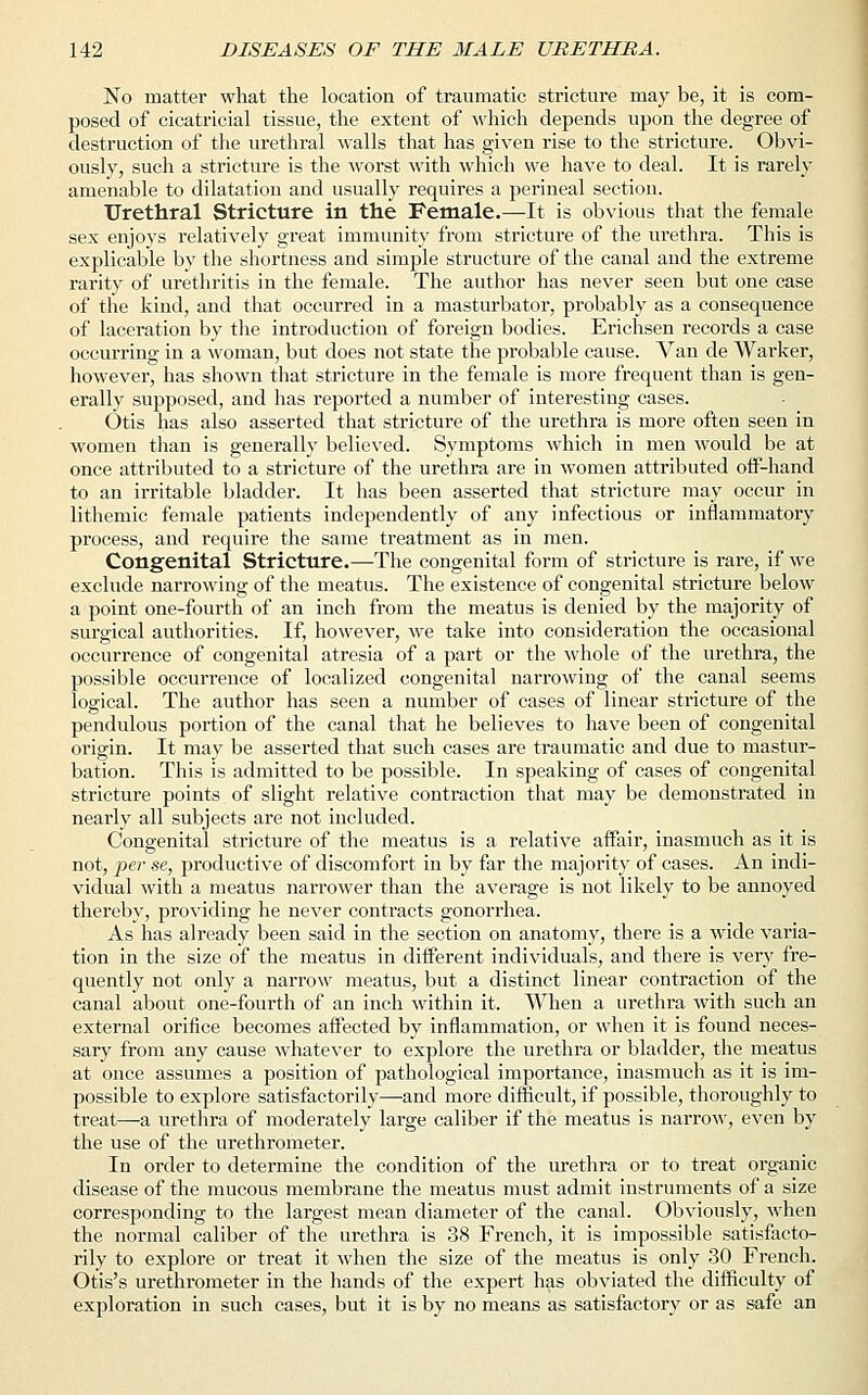 No matter what the location of traumatic stricture may be, it is com- posed of cicatricial tissue, the extent of which depends upon the degree of destruction of the urethral walls that has given rise to the stricture. Obvi- ously, such a stricture is the worst with which we have to deal. It is rarely amenable to dilatation and usually requires a perineal section. Urethral Stricture in the Female.—It is obvious that the female sex enjoys relatively great immunity from stricture of the urethra. This is explicable by the shortness and simple structure of the canal and the extreme rarity of urethritis in the female. The author has never seen but one case of the kind, and that occurred in a masturbator, probably as a consequence of laceration by the introduction of foreign bodies. Erichsen records a case occurring in a woman, but does not state the probable cause. Van de Warker, however, has shown that stricture in the female is more frequent than is gen- erally supposed, and has reported a number of interesting cases. Otis has also asserted that stricture of the urethra is more often seen in women than is generally believed. Symptoms which in men would be at once attributed to a stricture of the urethra are in women attributed off-hand to an irritable bladder. It has been asserted that stricture may occur in lithemic female patients independently of any infectious or inflammatory process, and require the same treatment as in men. Congenital Stricture.—The congenital form of stricture is rare, if we exclude narrowing of the meatus. The existence of congenital stricture below a point one-fourth of an inch from the meatus is denied by the majority of surgical authorities. If, however, we take into consideration the occasional occurrence of congenital atresia of a part or the whole of the urethra, the possible occurrence of localized congenital narrowing of the canal seems logical. The author has seen a number of cases of linear stricture of the pendulous portion of the canal that he believes to have been of congenital origin. It may be asserted that such cases are traumatic and due to mastur- bation. This is admitted to be possible. In speaking of cases of congenital stricture points of slight relative contraction that may be demonstrated in nearly all subjects are not included. Congenital stricture of the meatus is a relative affair, inasmuch as it is not, per se, productive of discomfort in by far the majority of cases. An indi- vidual with a meatus narrower than the average is not likely to be annoyed thereby, providing he never contracts gonorrhea. As has already been said in the section on anatomy, there is a wide varia- tion in the size of the meatus in different individuals, and there is very fre- quently not only a narrow meatus, but a distinct linear contraction of the canal about one-fourth of an inch within it. When a urethra with such an external orifice becomes affected by inflammation, or when it is found neces- sary from any cause whatever to explore the urethra or bladder, the meatus at once assumes a position of pathological importance, inasmuch as it is im- possible to explore satisfactorily—and more difficult, if possible, thoroughly to treat—a urethra of moderately large caliber if the meatus is narrow, even by the use of the urethrometer. In order to determine the condition of the urethra or to treat organic disease of the mucous membrane the meatus must admit instruments of a size corresponding to the largest mean diameter of the canal. Obviously, when the normal caliber of the urethra is 38 French, it is impossible satisfacto- rily to explore or treat it when the size of the meatus is only 30 French. Otis's urethrometer in the hands of the expert has obviated the difficulty of exploration in such cases, but it is by no means as satisfactory or as safe an