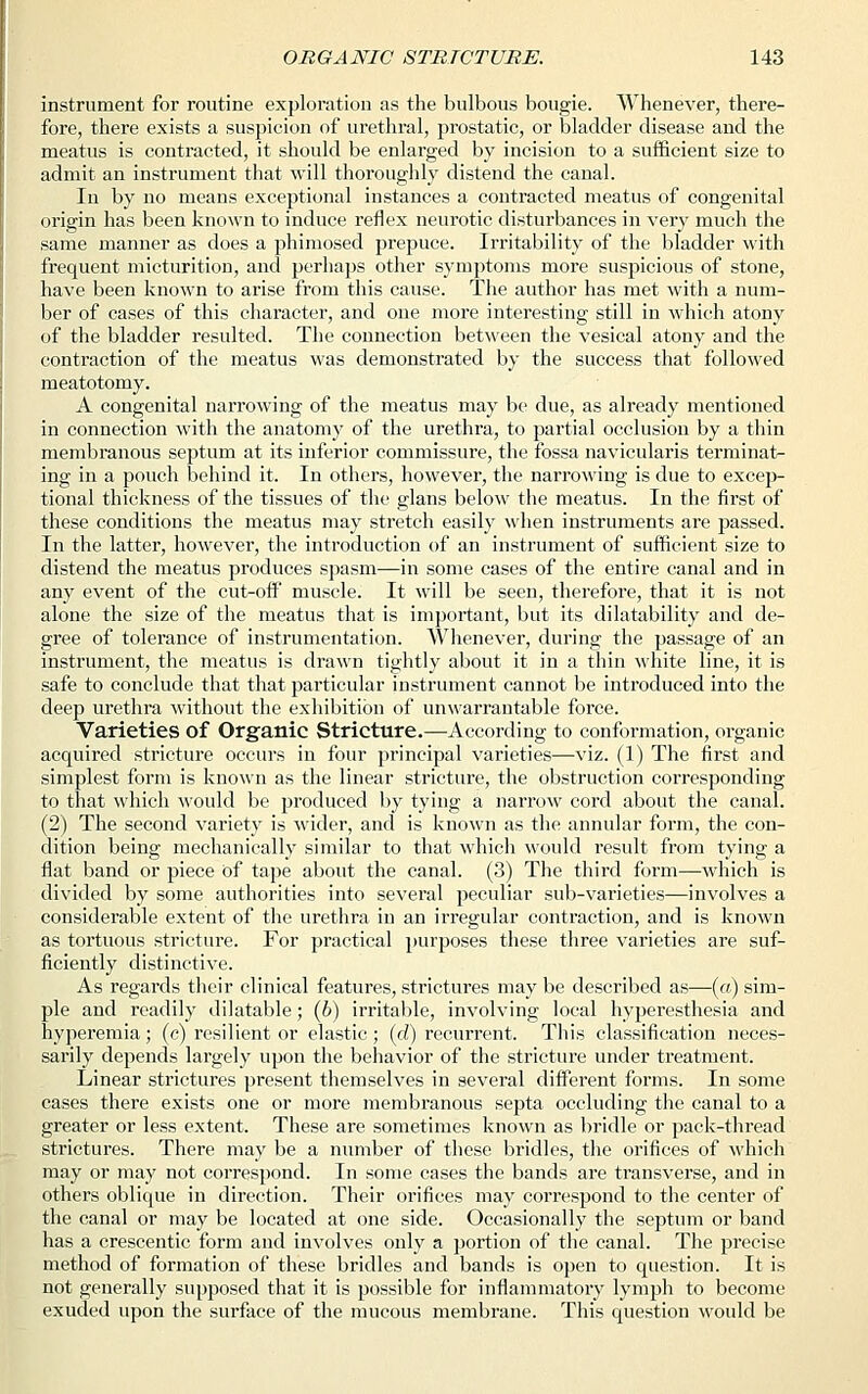 instrument for routine exploration as the bulbous bougie. Whenever, there- fore, there exists a suspicion of urethral, prostatic, or bladder disease and the meatus is contracted, it should be enlarged by incision to a sufficient size to admit an instrument that will thoroughly distend the canal. In by no means exceptional instances a contracted meatus of congenital origin has been known to induce reflex neurotic disturbances in very much the same manner as does a phimosed prepuce. Irritability of the bladder with frequent micturition, and perhaps other symptoms more suspicious of stone, have been known to arise from this cause. The author has met with a num- ber of cases of this character, and one more interesting still in which atony of the bladder resulted. The connection between the vesical atony and the contraction of the meatus was demonstrated by the success that followed meatotomy. A congenital narrowing of the meatus may be due, as already mentioned in connection with the anatomy of the urethra, to partial occlusion by a thin membranous septum at its inferior commissure, the fossa navicularis terminat- ing in a pouch behind it. In others, however, the narrowing is due to excep- tional thickness of the tissues of the glans below the meatus. In the first of these conditions the meatus may stretch easily when instruments are passed. In the latter, however, the introduction of an instrument of sufficient size to distend the meatus produces spasm—in some cases of the entire canal and in any event of the cut-off muscle. It will be seen, therefore, that it is not alone the size of the meatus that is important, but its dilatability and de- gree of tolerance of instrumentation. Whenever, during the passage of an instrument, the meatus is drawn tightly about it in a thin white line, it is safe to conclude that that particular instrument cannot be introduced into the deep urethra without the exhibition of unwarrantable force. Varieties of Organic Stricture.—According to conformation, organic acquired stricture occurs in four principal varieties—viz. (1) The first and simplest form is known as the linear stricture, the obstruction corresponding to that which would be produced by tying a narrow cord about the canal. (2) The second variety is wider, and is known as the annular form, the con- dition being mechanically similar to that which would result from tying a flat band or piece of tape about the canal. (3) The third form—which is divided by some authorities into several peculiar sub-varieties—involves a considerable extent of the urethra in an irregular contraction, and is known as tortuous stricture. For practical purposes these three varieties are suf- ficiently distinctive. As regards their clinical features, strictures may be described as—(a) sim- ple and readily dilatable; (6) irritable, involving local hyperesthesia and hyperemia; (c) resilient or elastic ; (d) recurrent. This classification neces- sarily depends largely upon the behavior of the stricture under treatment. Linear strictures present themselves in several different forms. In some cases there exists one or more membranous septa occluding the canal to a greater or less extent. These are sometimes known as bridle or pack-thread strictures. There may be a number of these bridles, the orifices of which may or may not correspond. In some cases the bands are transverse, and in others oblique in direction. Their orifices may correspond to the center of the canal or may be located at one side. Occasionally the septum or band has a crescentic form and involves only a portion of the canal. The precise method of formation of these bridles and bands is open to question. It is not generally supposed that it is possible for inflammatory lymph to become exuded upon the surface of the mucous membrane. This question would be