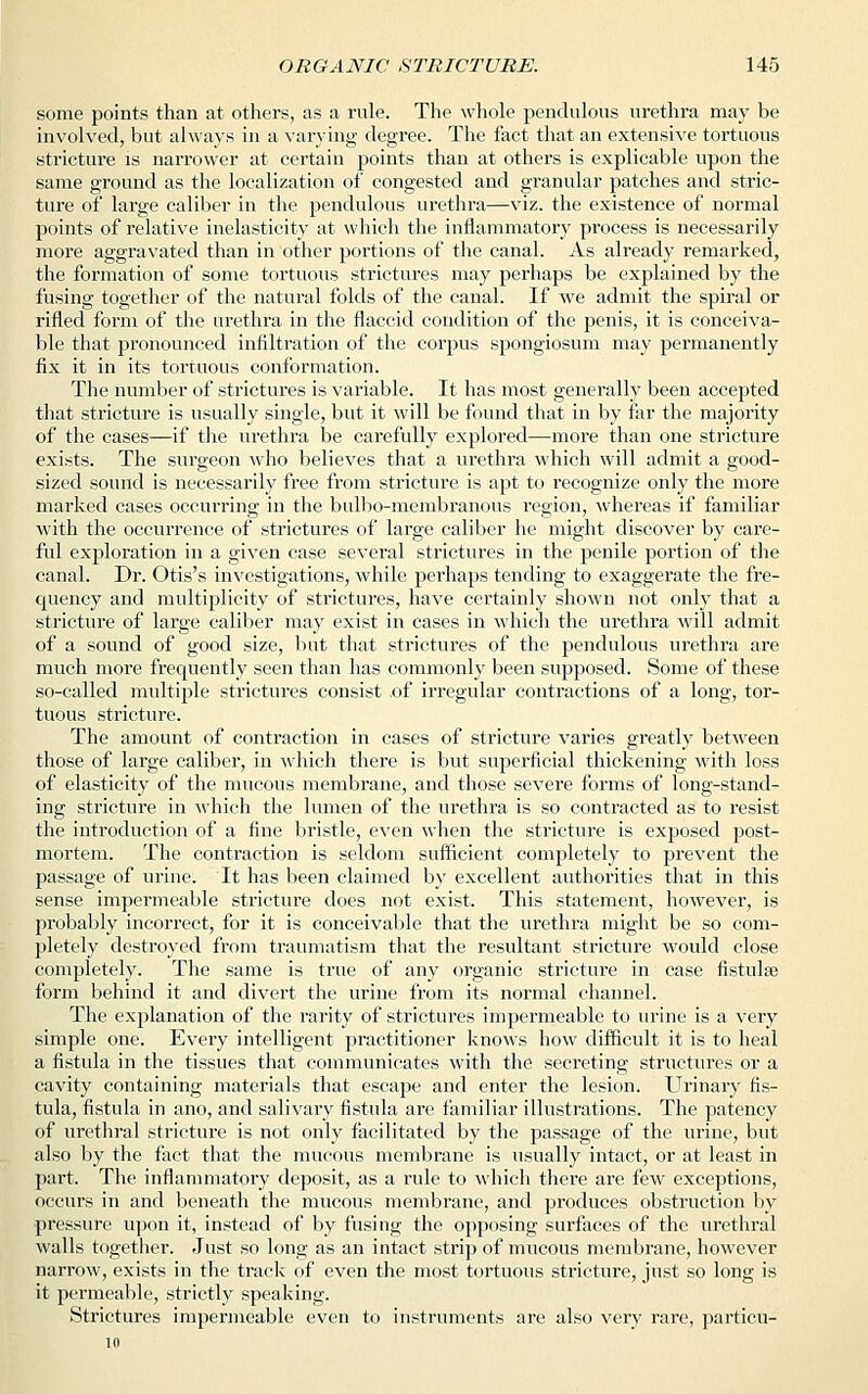 some points than at others, as a rule. The whole pendulous urethra may be involved, but always in a varying degree. The fact that an extensive tortuous stricture is narrower at certain points than at others is explicable upon the same ground as the localization of congested and granular patches and stric- ture of large caliber in the pendulous urethra—viz. the existence of normal points of relative inelasticity at which the inflammatory process is necessarily more aggravated than in other portions of the canal. As already remarked, the formation of some tortuous strictures may perhaps be explained by the fusing together of the natural folds of the canal. If we admit the spiral or rifled form of the urethra in the flaccid condition of the ]3enis, it is conceiva- ble that pronounced infiltration of the corpus spongiosum may permanently fix it in its tortuous conformation. The number of strictures is variable. It has most generally been accepted that stricture is usually single, but it will be found that in by far the majority of the cases—if the urethra be carefully explored—more than one stricture exists. The surgeon who believes that a urethra which will admit a good- sized sound is necessarily free from stricture is apt to recognize only the more marked cases occurring in the bulbo-membranous region, whereas if familiar with the occurrence of strictures of large caliber he might discover by care- ful exploration in a given case several strictures in the penile portion of the canal. Dr. Otis's investigations, while perhaps tending to exaggerate the fre- quency and multiplicity of strictures, have certainly shown not only that a stricture of large caliber may exist in cases in which the urethra will admit of a sound of good size, but that strictures of the pendulous urethra are much more frequently seen than has commonly been supposed. Some of these so-called multiple strictures consist .of irregular contractions of a long, tor- tuous stricture. The amount of contraction in cases of stricture varies greatly between those of large caliber, in which there is but superficial thickening with loss of elasticity of the mucous membrane, and those severe forms of long-stand- ing stricture in which the lumen of the urethra is so contracted as to resist the introduction of a fine bristle, even when the stricture is exposed post- mortem. The contraction is seldom sufficient completely to prevent the passage of urine. It has been claimed by excellent authorities that in this sense impermeable stricture does not exist. This statement, however, is probably incorrect, for it is conceivable that the urethra might be so com- pletely destroyed from traumatism that the resultant stricture would close completely. The same is true of any organic stricture in case fistulas form behind it and divert the urine from its normal channel. The explanation of the rarity of strictures impermeable to urine is a very simple one. Every intelligent practitioner knows how difficult it is to heal a fistula in the tissues that communicates with the secreting structures or a cavity containing materials that escape and enter the lesion. Urinary fis- tula, fistula in ano, and salivary fistula are familiar illustrations. The patency of urethral stricture is not only facilitated by the passage of the urine, but also by the fact that the mucous membrane is usually intact, or at least in part. The inflammatory deposit, as a rule to which there are few exceptions, occurs in and beneath the mucous membrane, and produces obstruction by pressure upon it, instead of by fusing the opposing surfaces of the urethral walls together. Just so long as an intact strip of mucous membrane, however narrow, exists in the track of even the most tortuous stricture, just so long is it permeable, strictly speaking. Strictures impermeable even to instruments are also very rare, particu-