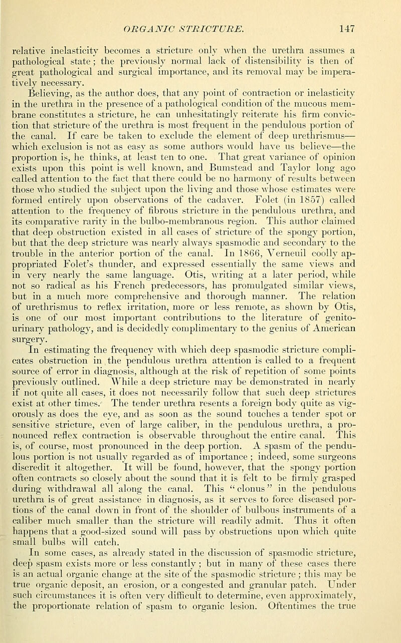 relative inelasticity becomes a stricture only when the urethra assumes a pathological state ; the previously normal lack of extensibility is then of great pathological and surgical importance, and its removal may be impera- tively necessary. Believing, as the author does, that any point of contraction or inelasticity in the urethra in the presence of a pathological condition of the mucous mem- brane constitutes a stricture, he can unhesitatingly reiterate his firm convic- tion that stricture of the urethra is most frequent in the pendulous portion of the canal. If care be taken to exclude the element of deep urethrismus— which exclusion is not as easy as some authors would have us believe—the proportion is, he thinks, at least ten to one. That great variance of opinion exists upon this point is well known, and Bumstead and Taylor long ago called attention to the fact that there could be no harmony of results between those who studied the subject upon the living and those whose estimates were formed entirely upon observations of the cadaver. Folet (in 1857) called attention to the frequency of fibrous stricture in the pendulous urethra, and its comparative rarity in the bulbo-membranous region. This author claimed that deep obstruction existed in all cases of stricture of the spongy portion, but that the deep stricture was nearly always spasmodic and secondary to the trouble in the anterior portion of the canal. In 1866, Verneuil coolly ap- propriated Folet's thunder, and expressed essentially the same views and in very nearly the same language. Otis, writing at a later period, while not so radical as his French predecessors, has promulgated similar views, but in a much more comprehensive and thorough manner. The relation of urethrismus to reflex irritation, more or less remote, as shown by Otis, is one of our most important contributions to the literature of genito- urinary pathology, and is decidedly complimentary to the genius of American surgery. In estimating the frequency with which deep spasmodic stricture compli- cates obstruction in the pendulous urethra attention is called to a frequent source of error in diagnosis, although at the risk of repetition of some points previously outlined. While a deep stricture may be demonstrated in nearly if not quite all cases, it does not necessarily follow that such deep strictures exist at other times. The tender urethra resents a foreign body quite as vig- orously as does the eye, and as soon as the sound touches a tender spot or sensitive stricture, even of large caliber, in the pendulous urethra, a pro- nounced reflex contraction is observable throughout the entire canal. This is, of course, most pronounced in the deep portion. A spasm of the pendu- lous portion is not usually regarded as of importance ; indeed, some surgeons discredit it altogether. It will be found, however, that the spongy portion often contracts so closely about the sound that it is felt to be firmly grasped during withdrawal all along the canal. This  clonus in the pendulous urethra is of great assistance in diagnosis, as it serves to force diseased por- tions of the canal down in front of the shoulder of bulbous instruments of a caliber much smaller than the stricture will readily admit. Thus it often happens that a good-sized sound will pass by obstructions upon which quite small bulbs will catch. In some cases, as already stated in the discussion of spasmodic stricture, deep spasm exists more or less constantly; but in many of these cases there is an actual organic change at the site of the spasmodic stricture ; this may be true organic deposit, an erosion, or a congested and granular patch. Under such circumstances it is often very difficult to determine, even approximately, the proportionate relation of spasm to organic lesion. Oftentimes the true