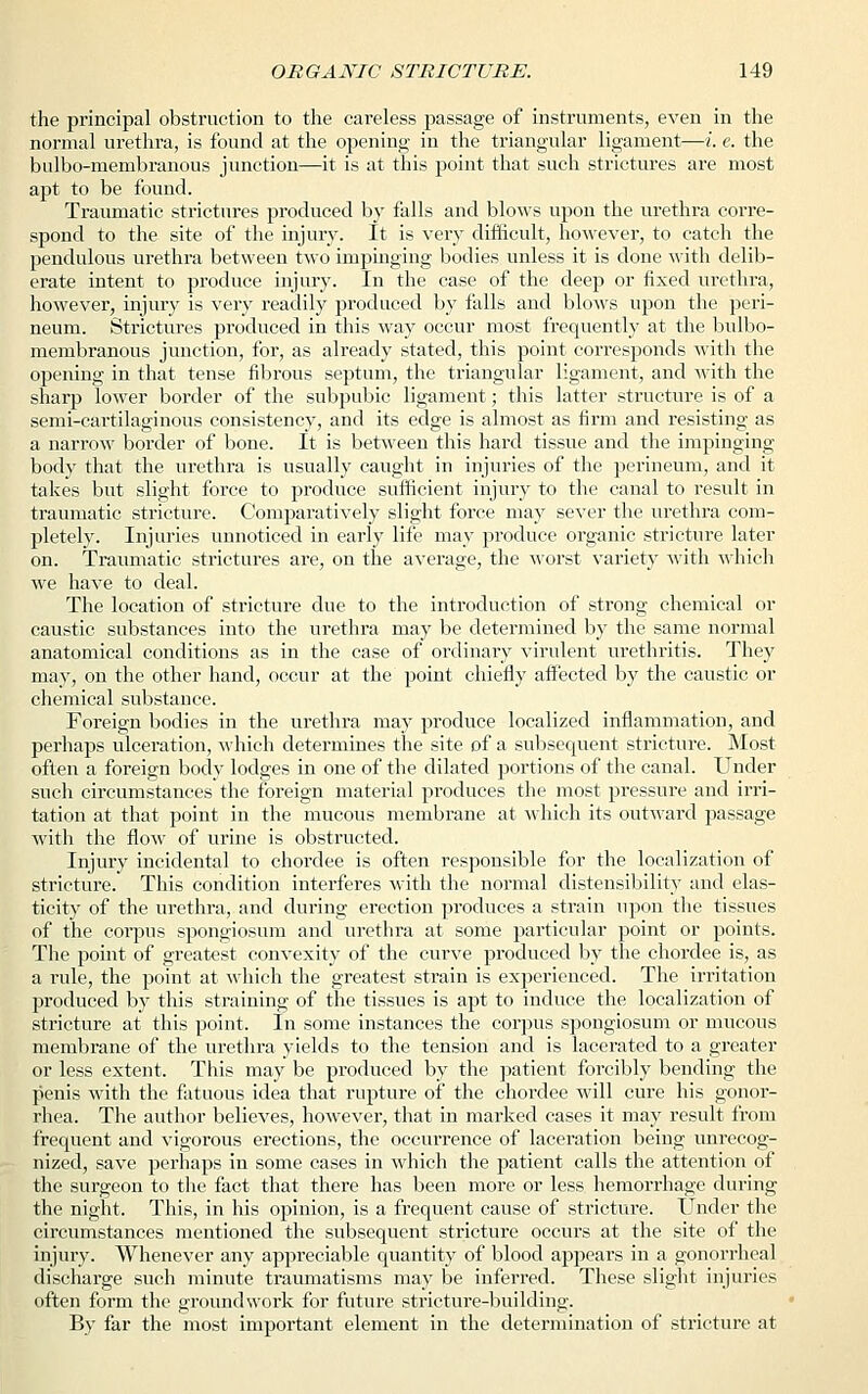 the principal obstruction to the careless passage of instruments, even in the normal urethra, is found at the opening in the triangular ligament—i. e. the bulbo-membranous junction—it is at this point that such strictures are most apt to be found. Traumatic strictures produced by falls and blows upon the urethra corre- spond to the site of the injury. It is very difficult, however, to catch the pendulous urethra between two impinging bodies unless it is done with delib- erate intent to produce injury. In the case of the deep or fixed urethra, however, injury is very readily produced by falls and blows upon the peri- neum. Strictures produced in this way occur most frequently at the bulbo- membranous junction, for, as already stated, this point corresponds with the opening in that tense fibrous septum, the triangular ligament, and with the sharp lower border of the subpubic ligament; this latter structure is of a semi-cartilaginous consistency, and its edge is almost as firm and resisting as a narrow border of bone. It is between this hard tissue and the impinging body that the urethra is usually caught in injuries of the perineum, and it takes but slight force to produce sufficient injury to the canal to result in traumatic stricture. Comparatively slight force may sever the urethra com- pletely. Injuries unnoticed in early life may produce organic stricture later on. Traumatic strictures are, on the average, the worst variety with which we have to deal. The location of stricture due to the introduction of strong chemical or caustic substances into the urethra may be determined by the same normal anatomical conditions as in the case of ordinary virulent urethritis. They may, on the other hand, occur at the point chiefly affected by the caustic or chemical substance. Foreign bodies in the urethra may produce localized inflammation, and perhaps ulceration, which determines the site of a subsequent stricture. Most often a foreign body lodges in one of the dilated portions of the canal. Under such circumstances the foreign material produces the most pressure and irri- tation at that point in the mucous membrane at which its outward passage with the flow of urine is obstructed. Injury incidental to chordee is often responsible for the localization of stricture. This condition interferes with the normal extensibility and elas- ticity of the urethra, and during erection produces a strain upon the tissues of the corpus spongiosum and urethra at some particular point or points. The point of greatest convexity of the curve produced by the chordee is, as a rule, the point at which the greatest strain is experienced. The irritation produced by this straining of the tissues is apt to induce the localization of stricture at this point. In some instances the corpus spongiosum or mucous membrane of the urethra yields to the tension and is lacerated to a greater or less extent. This may be produced by the patient forcibly bending the penis with the fatuous idea that rupture of the chordee will cure his gonor- rhea. The author believes, however, that in marked cases it may result from frequent and vigorous erections, the occurrence of laceration being unrecog- nized, save perhaps in some cases in which the patient calls the attention of the surgeon to the fact that there has been more or less hemorrhage during the night. This, in his opinion, is a frequent cause of stricture. Under the circumstances mentioned the subsequent stricture occurs at the site of the injury. Whenever any appreciable quantity of blood appears in a gonorrheal discharge such minute traumatisms may be inferred. These slight injuries often form the groundwork for future stricture-building. By far the most important element in the determination of stricture at